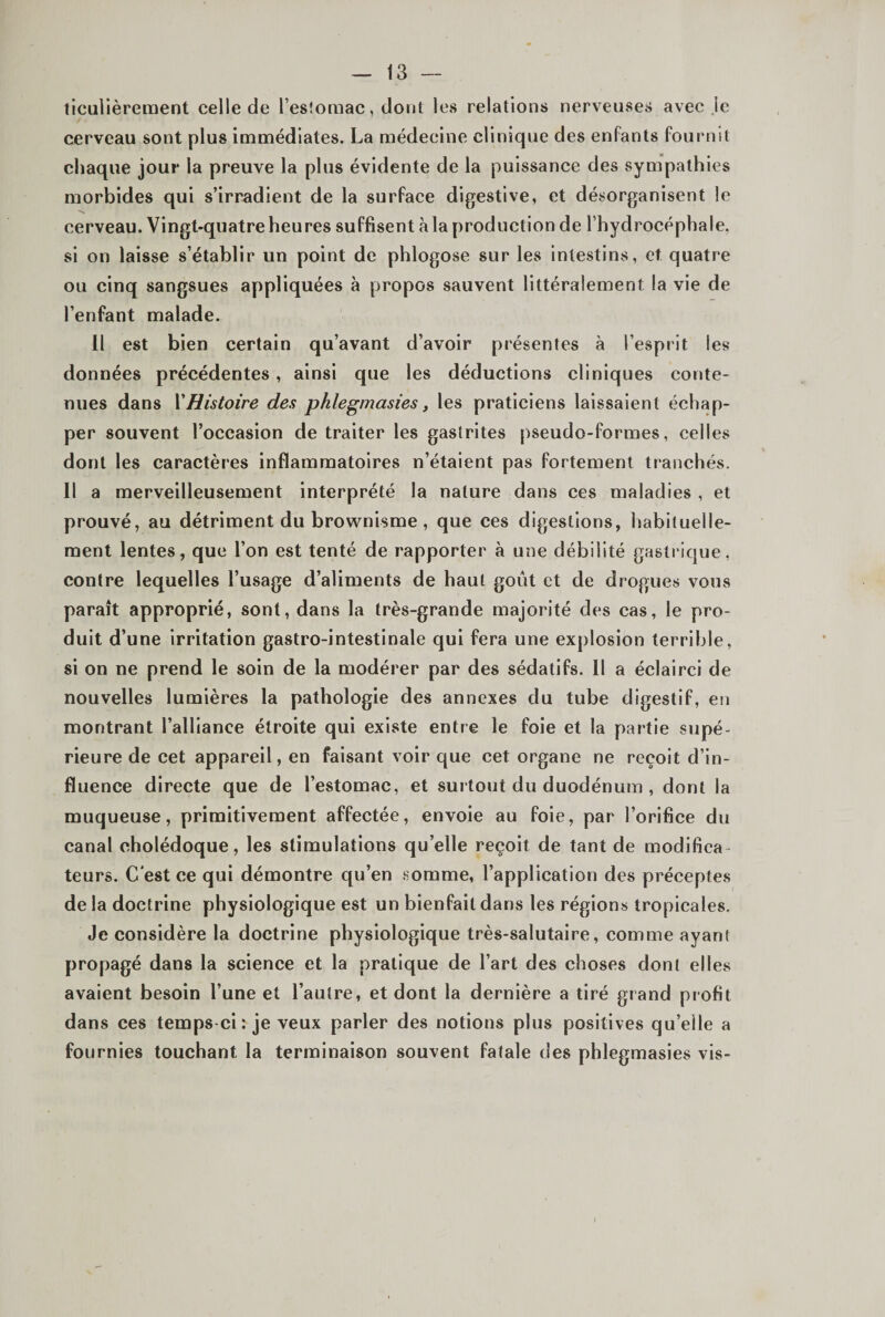 tlculièrement celle de l’esîoraac, dont les relations nerveuses avec le cerveau sont plus immédiates. La médecine clinique des enfants fournit chaque jour la preuve la plus évidente de la puissance des sympathies morbides qui s’irradient de la surface digestive, et désorganisent le cerveau. Vingt-quatre heures suffisent à la production de rhydrocéphale, si on laisse s’établir un point de phlogose sur les intestins, et quatre ou cinq sangsues appliquées à propos sauvent littéralement la vie de l’enfant malade. Il est bien certain qu’avant d’avoir présentes à l’esprit les données précédentes, ainsi que les déductions cliniques conte¬ nues dans VHistoire des phlegmasies, les praticiens laissaient échap¬ per souvent l’occasion de traiter les gastrites pseudo-formes, celles dont les caractères inflammatoires n’étaient pas fortement tranchés. Il a merveilleusement interprété la nature dans ces maladies , et prouvé, au détriment du brownisme, que ces digestions, habituelle¬ ment lentes, que l’on est tenté de rapporter à une débilité gastrique, contre lequelles l’usage d’aliments de haut goût et de drogues vous paraît approprié, sont, dans la très-grande majorité des cas, le pro¬ duit d’une irritation gastro-intestinale qui fera une explosion terrible, si on ne prend le soin de la modérer par des sédatifs. Il a éclairci de nouvelles lumières la pathologie des annexes du tube digestif, en montrant l’alliance étroite qui existe entre le foie et la partie supé¬ rieure de cet appareil, en faisant voir que cet organe ne reçoit d’in¬ fluence directe que de l’estomac, et surtout du duodénum , dont la muqueuse, primitivement affectée, envoie au foie, par l’orifice du canal cholédoque, les stimulations qu’elle reçoit de tant de modifica¬ teurs. C'est ce qui démontre qu’en somme, l’application des préceptes de la doctrine physiologique est un bienfait dans les régions tropicales. Je considère la doctrine physiologique très-salutaire, comme ayant propagé dans la science et la pratique de l’art des choses dont elles avaient besoin l’une et l’autre, et dont la dernière a tiré grand profit dans ces temps-ci : je veux parler des notions plus positives qu’elle a fournies touchant la terminaison souvent fatale des phlegmasies vis-