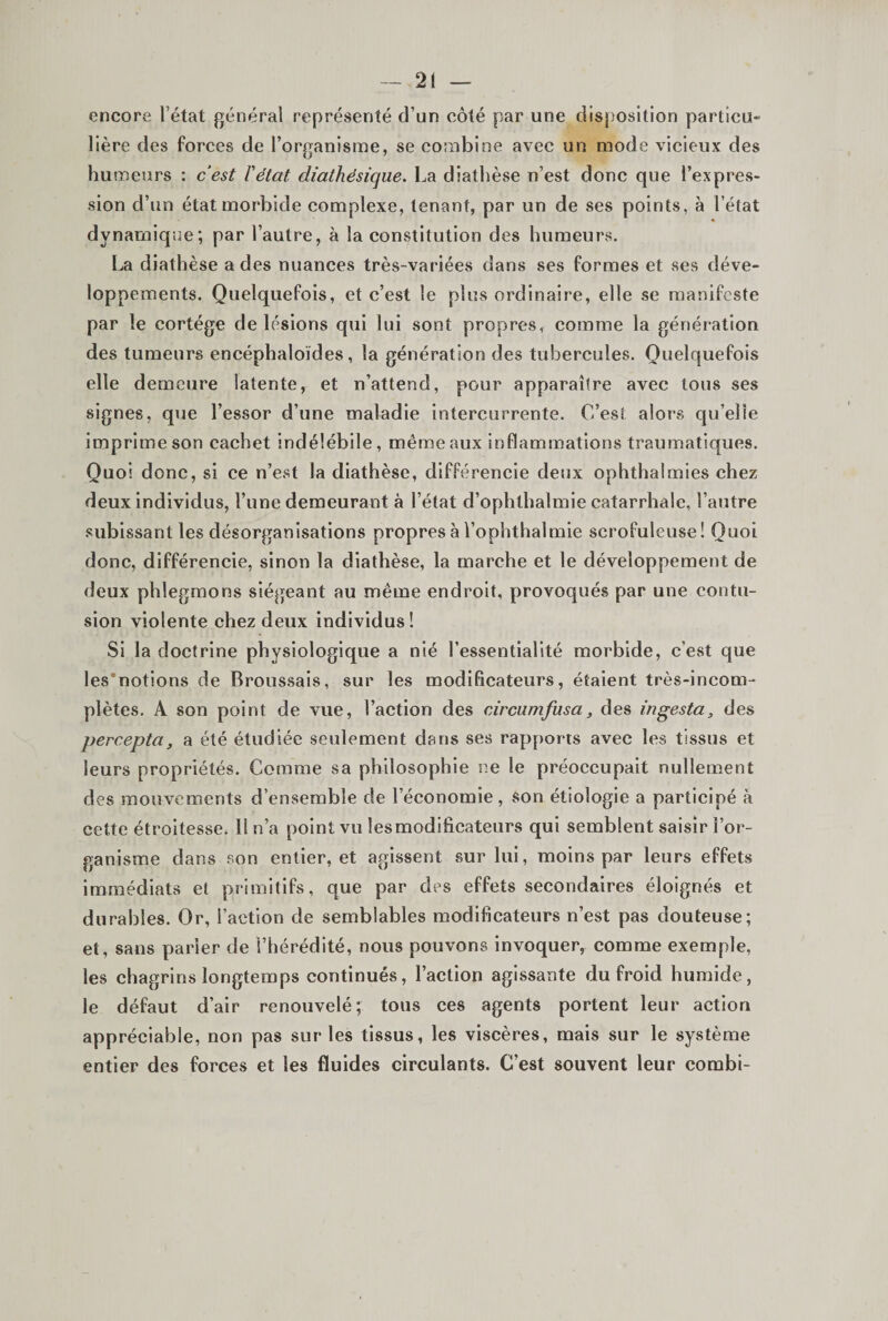 encore l’état général représenté d’un côté par une disposition particu¬ lière des forces de l’organisme, se combine avec un mode vicieux des humeurs ; cest ïétat diathésique. La diathèse n’est donc que l’expres¬ sion d’un état morbide complexe, tenant, par un de ses points, à l’état dynamique; par l’autre, à la constitution des humeurs. La diathèse a des nuances très-variées dans ses formes et ses déve¬ loppements. Quelquefois, et c’est le plus ordinaire, elle se manifeste par le cortège de lésions qui lui sont propres, comme la génération des tumeurs encéphaloïdes, la génération des tubercules. Quelquefois elle demeure latente, et n’attend, pour apparaître avec tous ses signes, que l’essor d’une maladie intercurrente. C’est alors qu’elle imprime son cachet indélébile, même aux inflammations traumatiques. Quoi donc, si ce n’est la diathèse, différencie deux ophthalmies chez deux individus, l’une demeurant à l’état d’ophthalmie catarrhale, l’autre subissant les désorganisations propres à l’ophthalmie scrofuleuse! Quoi donc, différencie, sinon la diathèse, la marche et le développement de deux phlegmons siégeant au même endroit, provoqués par une contu¬ sion violente chez deux individus! Si la doctrine physiologique a nié l’essentiallté morbide, c’est que les'notions de Broussais, sur les modificateurs, étaient très-incom¬ plètes. A son point de vue, l’action des circumfusa, des ingesta, des percepta, a été étudiée seulement dans ses rapports avec les tissus et leurs propriétés. Comme sa philosophie ne le préoccupait nullement des mouvements d’ensemble de l’économie, son étiologie a participé à cette étroitesse. 1! n’a point vu les modificateurs qui semblent saisir l’or¬ ganisme dans son entier, et agissent sur lui, moins par leurs effets immédiats et primitifs, que par des effets secondaires éloignés et durables. Or, l’action de semblables modificateurs n’est pas douteuse; et, sans parier de l’hérédité, nous pouvons invoquer, comme exemple, les chagrins longtemps continués, l’action agissante du froid humide, le défaut d’air renouvelé; tous ces agents portent leur action appréciable, non pas sur les tissus, les viscères, mais sur le système entier des forces et les fluides circulants. C’est souvent leur combi-