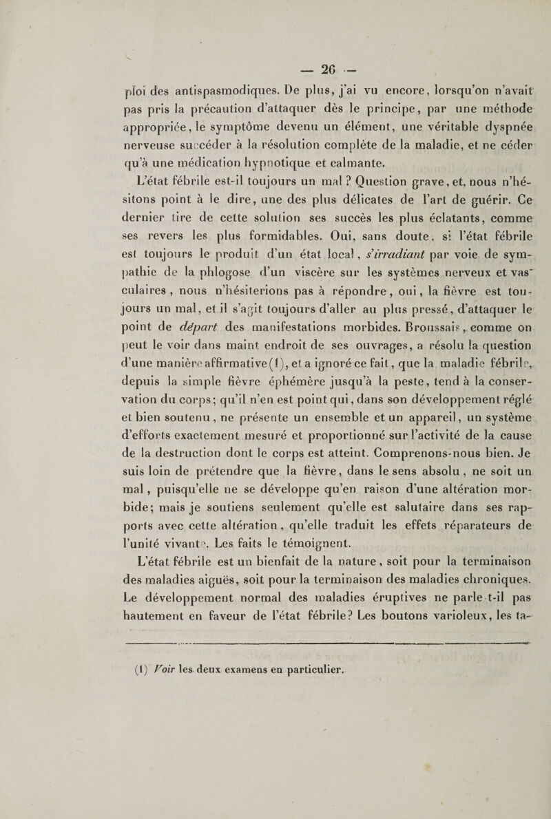 pîoi des antispasmodiques. De plus, j'ai vu encore, lorsqu’on n’avait pas pris la précaution d’attaquer dès le principe, par une méthode appropriée, le symptôme devenu un élément, une véritable dyspnée nerveuse succéder à la résolution complète de la maladie, et ne céder qu’à une médication hypnotique et calmante. L’état fébrile est-il toujours un mal ? Question grave, et, nous n’hé¬ sitons point à le dire, une des plus délicates de l’art de guérir. Ce dernier tire de cette solution ses succès les plus éclatants, comme ses revers les plus formidables. Oui, sans doute, si l’état fébrile est toujours le produit d’un état local, s irradiant par voie de sym¬ pathie de la phlogose d’un viscère sur les systèmes nerveux et vas” culaires , nous n’hésiterions pas à répondre, oui, la fièvre est tou¬ jours un mal, et il .s’agit toujours d’aller au plus pressé, d’attaquer le point de départ des manifestations morbides. Broiissai?, comme on peut le voir dans maint endroit de ses ouvrages, a résolu la question d’une manièroaffirmative(l), et a ignoré ce fait, que la maladie fébrile, depuis la simple fièvre éphémère jusqu’à la peste, tend à la conser¬ vation du corps; qu’il n’en est point qui, dans son développement réglé et bien soutenu, ne présente un ensemble et un appareil, un système d’efforts exactement mesuré et proportionné sur l’activité de la cause de la destruction dont le corps est atteint. Comprenons-nous bien. Je suis loin de prétendre que la fièvre, dans le sens absolu, ne soit un mal, puisqu’elle ne se développe qu’en raison d’une altération mor¬ bide; mais je soutiens seulement qu’elle est salutaire dans ses rap¬ ports avec cette altération, qu’elle traduit les effets réparateurs de l’unité vivantf'. Les faits le témoignent. L’état fébrile est un bienfait de la nature , soit pour la terminaison des maladies aiguës, soit pour la terminaison des maladies chroniques. Le développement normal des maladies éruptives ne parle t-il pas hautement en faveur de l’état fébrile? Les boutons varioleux, les ta- (1) Voir les deux examens eu particulier.