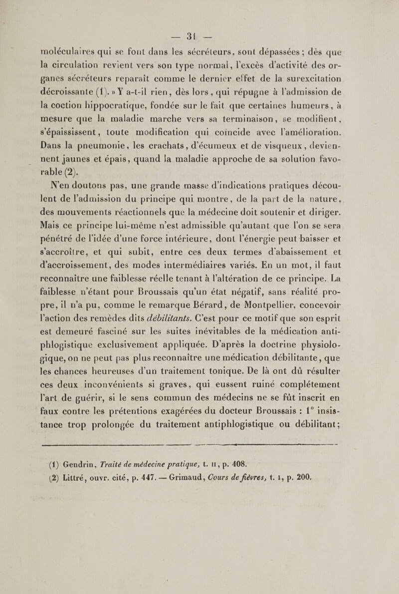 moléculairevS qui se fout clans les sécréteurs, sont dépassées; dès que la circulation revient vers son type normal, l’excès d’activité des or¬ ganes sécréteurs reparaît comme le dernier effet de la surexcitation décroissante (1). «Y a-t-il rien, dès lors, qui répugne à l’admission de la coction hippocratique, fondée sur le fait que certaines humeurs, à mesure que la maladie marche vers sa terminaison, se modifient, s’épaississent, toute modification qui coïncide avec l’amélioration. Dans la pneumonie, les crachats, d’écumeux et de visqueux, devien¬ nent jaunes et épais, quand la maladie approche de sa solution favo¬ rable (2). N’en doutons pas, une grande masse d’indications pratiques décou¬ lent de l’admission du principe qui montre, de la part de la nature, des mouvements réactionnels que la médecine doit soutenir et diriger. Mais ce principe lui-mème n’est admissible qu’autant que l’on se sera pénétré de l’idée d’une force intérieure, dont l’énergie peut baisser et s’accroître, et qui subit, entre ces deux termes d'abaissement et d’accroissement, des modes intermédiaires variés. En un mot, il faut reconnaître une faiblesse réelle tenant à l’altération de ce principe. La faiblesse n’étant pour Broussais qu’un état négatif, sans réalité pro¬ pre, il n’a pu, comme le remarque Bérard, de Montpellier, concevoir l’action des remèdes dits débilitants. C’est pour ce motif que son esprit est demeuré fasciné sur les suites inévitables de la médication anti¬ phlogistique exclusivement appliquée. D’après la doctrine physiolo¬ gique, on ne peut pas plus reconnaître une médication débilitante, que les chances heureuses d’un traitement tonique. De là ont dû résulter ces deux inconvénients si graves, qui eussent ruiné complètement l’art de guérir, si le sens commun des médecins ne se fut inscrit en faux contre les prétentions exagérées du docteur Broussais : 1“ insis¬ tance trop prolongée du traitement antiphlogistique ou débilitant; (1) Gendrin, Traité de médecine pratique, t. Il, p. 408. (2) Littré, ouvr. cité, p. 447. — Grimaud, Cours de fièvres, t. i, p. 200.