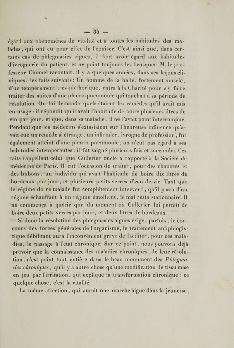 égard aux piiénomènes de vitalité et à toutes les habitudes des ma¬ lades, qui ont eu pour effet de l’épuiser. C’est ainsi que, dans cer¬ tains cas de phîegmasies aiguës, il futit avoir égard aux habitudes d’ivrognerie du patient, et ne point toujours les brusquer. M. le pro¬ fesseur Chomel racontait, il y a quelques années, dans ses leçons cli¬ niques, les faits suivants: Un homme de la halle, fortement musclé, d’un tempérament très-pléthorique, entj'a à la Charité pour s’y faire traiter des suites d’une pleuro-pneumonie qui touchait à sa période de résolution. On lui demanda quels rtaient les remèdes qu’il avait mis en usage : il répondit qu’il avait l’habitude de boire plusieurs litres de vin par jour, et que, dans sa maladie, il ne l’avait point interrompue. Pendant que les médecins s’extasiaient sur l’heureuse influence qu’a¬ vait eue un remède si étrange, un infirmier, ivrogne de profession , fut également atteint d’une pleuro-pneumonie; on n’eut pas égard à ses habitudes intempérantes: il fut saigné plusieurs fois et succomba. Ces faits rappellent celui que Cullerier oncle a rapporté à la Société de médecine de Paris. 11 eut l’occasion de traiter, pour des chancres et des bubons, un individu qui avait l’habitude de boire dix litres de bordeaux par jour, et plusieurs petits verres d’eau-de-vie. Tant que le régime de ce malade fut complètement interverti, qu’il passa d’un régime échauffant à un régime émollient, le mal resta stationnaire. H ne commença à guérir que du moment où Cullerier lui permit de boire deux petits verres par jour, et deux litres de bordeaux. Si donc la résolution des phîegmasies aiguës exige, parfois , le con¬ cours des forces générales de l’organisme, le traitement antiphlogis¬ tique débilitant aura l’inconvénient grave de faciliter, pour ces mala¬ dies, le passage à l’état chronique. Sur ce point, nous pouvons déjà prévoir que la connaissance des maladies chroniques, de leur résolu¬ tion, n’est point tout entière dans le beau monument des Phlegma- sies chroniques ; qu’il y a autre chose qu’une modification de tissu mise en jeu par l’irritation , qui explique la transformation chronique: ce quelque chose, c’est la vitalité. La même affection , qui aurait une marche aiguë dans la jeunesse ,