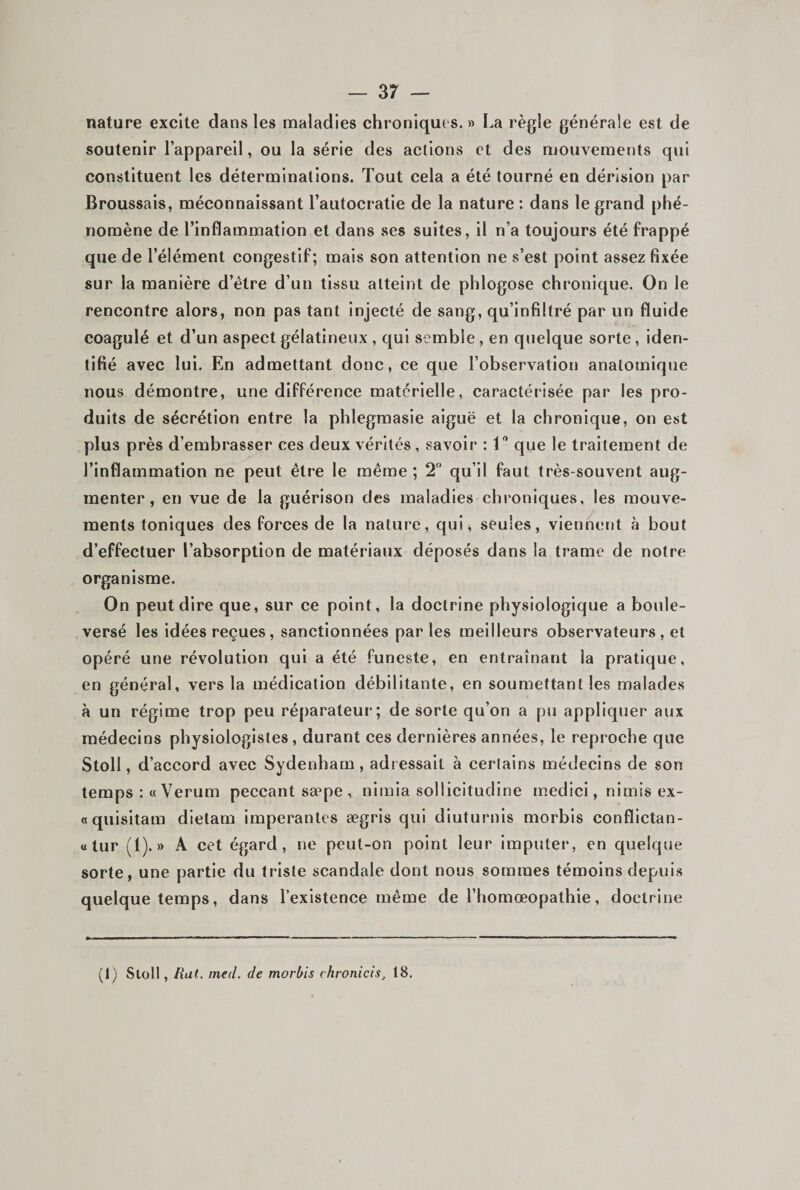 nature excite dans les maladies chroniques. » La règle générale est de soutenir l’appareil, ou la série des actions et des mouvements qui constituent les déterminations. Tout cela a été tourné en dérision par Broussais, méconnaissant l’autocratie de la nature : dans le grand phé¬ nomène de l’inflammation et dans ses suites, il n’a toujours été frappé que de l’élément congestif; mais son attention ne s’est point assez fixée sur la manière d’étre d’un tissu atteint de phlogose chronique. On le rencontre alors, non pas tant Injecté de sang, qu’infiltré par un fluide coagulé et d’un aspect gélatineux , qui semble, en quelque sorte, iden¬ tifié avec lui. En admettant donc, ce que l’observation anatomique nous démontre, une différence matérielle, caractérisée par les pro¬ duits de sécrétion entre la phlegmasie aiguë et la chronique, on est plus près d’embrasser ces deux vérités, savoir : 1 que le traitement de l’inflammation ne peut être le même; 2 qu’il faut très-souvent aug¬ menter, en vue de la guérison des maladies chroniques, les mouve¬ ments toniques des forces de la nature, qui, seules, viennent à bout d’effectuer l’absorption de matériaux déposés dans la trame de notre organisme. On peut dire que, sur ce point, la doctrine physiologique a boule¬ versé les idées reçues, sanctionnées parles meilleurs observateurs , et opéré une révolution qui a été funeste, en entraînant la pratique, en général, vers la médication débilitante, en soumettant les malades à un régime trop peu réparateur; de sorte qu’on a pu appliquer aux médecins physiologistes , durant ces dernières années, le reproche que Stoll, d’accord avec Sydenham, adressait à certains médecins de son temps :«Verum peccant sæpe , nimia sollicitudine medici, nimis ex- «quisitam dielam imperantes ægris qui diuturnls morbis conflictan- «tur (1).» A cet égard, ne peut-on point leur imputer, en quelque sorte, une partie du triste scandale dont nous sommes témoins depuis quelque temps, dans l’existence même de l’homœopathie, doctrine (1) Stoll, Rat. med. de morbis chronicis, 18.