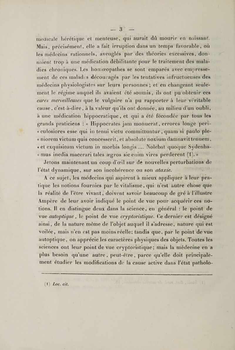 — 3 ' — medicale liérétlque et menteuse, qui aurait dû mourir en naissant. Mais, précisément, elle a Fait irruption dans un temps Favorable, où les médecins rationnels, aveuglés par des théories excessives, don¬ naient trop à une médication débilitante pour le traitement des mala¬ dies chroniques. Les homœopathes se sont emparés avec empresse¬ ment de ces maladi s découragés par les tentatives inFriictneuses des médecins physiologistes sur leurs personnes; et en changeant seule¬ ment le régime auquel ils avaient été soumis, ils ont pu obtenir ces cures merveilleuses que le vulgaire n’a pu rapporter à leur véritable cause, c’est-à-dire, à la valeur qu’ils ont donnée, au milieu d’un oubli, à une médication hippocratique, et qui a été fécondée par tous les grands praticiens : « Hippocrates jam monuerat, errores longe peri- «culosiores esse qui in tenui victu committuntur, quam si paulo ple- « niorem victumquis concesserit, et absolute noxlum damnavittenuem, «et exqulsitum victum in morbis longis. Nolebat quoque Sydenha- « mus inedia macerari taies ægros sicenim vires perderent (1).» Jetons maintenant un coup d’œil sur de nouvelles perturbations de l’état dynamique, sur son incohérence ou son ataxie. A ce sujet, les médecins qui aspirent à mieux appliquer à leur pra¬ tique les notions fournies par le vitalisme, qui n’est autre chose que la réalité de l’être vivant, doivent savoir beaucoup de gré à l’illustre Ampère de leur avoir indiqué le point de vue pour acquérir ces no¬ tions. Il en distingue deux dans la science, en général : le point de vue autoptique, le point de vue cryptoristique. Le dernier est désigné ainsi, de la nature même de l’objet auquel il s’adresse, nature qui est voilée, mais n’en est pas moins réelle; tandis que, par le point de vue autoptique, on apprécie les caractères physiques des objets. Toutes les sciences ont leur point de vue cryptoristique; mais la médecine en a plus besoin qu’une autre, peut-être, parce qu’elle doit principale¬ ment étudier les modifications de la cause active dans l’état patholo- (1) Z-oc. cit.