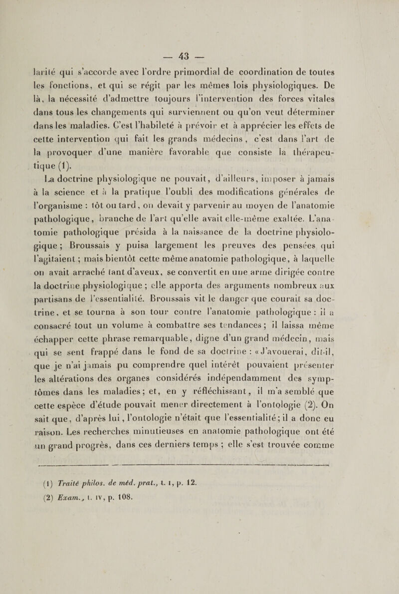 lai'iîé qui s’accorde avec l’ordre primordial de coordination de toutes les fonctions, et qui se régit par les mêmes lois physiologiques. De là, la nécessité d’admettre toujours l’intervention des forces vitales dans tous les changements qui surviennent ou qu’on veut déterminer dans les maladies. C’est l’habileté à prévoii' et à apprécier les effets de cette intervention qui fait les grands médecins , c’est dans l’art de la provoquer d’une manière favorable qjie consiste la thérapeu¬ tique (1). doctrine physiologique ne pouvait, d’ailleurs, imposer à jamais à la science et à la pratique l’oubli des modifications générales de l’organisme ; tôt ou tard, on devait y parvenir au moyen de l’anatomie pathologique, branche de l’art qu’elle avait elle-même exaltée. L’ana¬ tomie pathologique présida à la naissance de la doctrine physiolo¬ gique ; Broussais y puisa largement les preuves des pensées qui l’agitaient; mais bientôt cette mêmeanatomie pathologique, à laquelle on avait arraché tant d’aveux, se convertit en une arme dirigée contre la doctrine physiologique ; elle apporta des arguments nombreux aux partisans de l’essentialiîé. Broussais vit le danger que courait sa doc¬ trine, et se tourna à son tour contre l’anatomie pathologique; il a consacré tout un volume à combattre ses tendances; il laissa même échapper cette phrase remarquable, digne d’un giand médecin, mais qui se sent frappé dans le fond de sa doctrine; «J’avouerai, dit-il, que je n’ai jamais pu comprendre quel intérêt pouvaient présenter les altérations des organes considérés indépendamment des symp¬ tômes dans les maladies; et, en y réfléchissant, il m’a semblé que cette espèce d’étude pouvait mener directement à l’ontologie (2). On sait que, d’après lui, l’ontologie n’était que l’essentialité; il a donc eu raison. Les recherches minutieuses en anatomie pathologique ont été un grand progrès, dans ces derniers temps ; elle s’est trouvée comme (1) Traité philos, de méd. prat., t. l, p. 12. (2) Exam.j i. iv, p. 108.