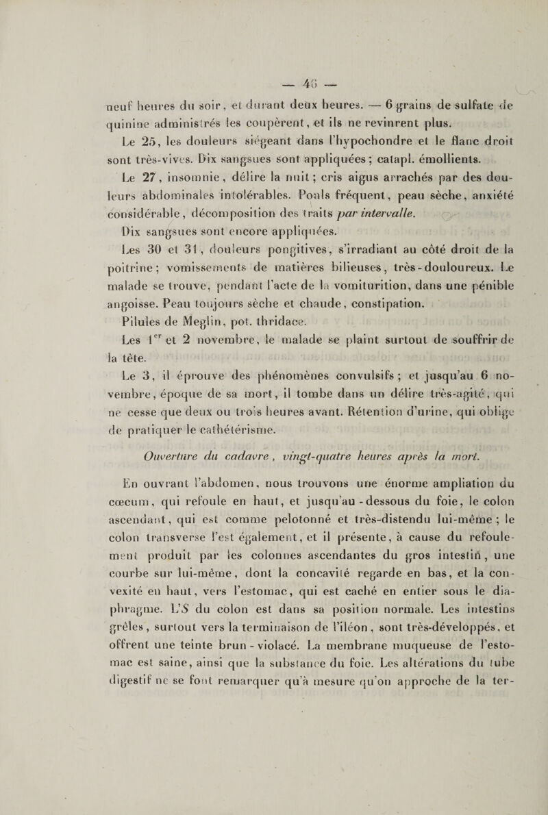 quinine administrés les coupèrent, et ils ne revinrent plus. Le 25, les douleurs siégeant dans l’hypochondre et le flanc droit sont très-vives. Dix sangsues sont appliquées; calapl. émollients. Le 27, insomnie, délire la nuit; cris aigus arrachés par des dou¬ leurs abdominales intolérables. Pouls fréquent, peau sèche, anxiété considérable, décomposition des traits par intervalle. Dix sangsues sont encore appliquées. Les 30 et 31 , douleurs pongitives, s’irradiant au côté droit de la poitrine; vomissements de matières bilieuses, très-douloureux. Le malade se trouve, pendant l’acte de la vomiturition, dans une pénible angoisse. Peau toujours sèche et chaude, constipation. Pilules de JMeglin, pot. ihridace. Les et 2 novembre, le malade se plaint surtout de souffrir de la tête. Le 3, il éprouve des phénomènes convulsifs; et jusqu’au 6 no¬ vembre, époque de sa mort, il tombe dans un délire très-agité, qui ne cesse que deux ou trois heures avant. Rétention d’urine, qui oblige de pratiquer le cathétérisme. Ouverture du cadavre, vin^t-quatre heures après la mort. En ouvrant i’abdomen, nous trouvons une énorme ampliation du cæcum, qui refoule en haut, et jusqu’au-dessous du foie, le colon ascendant, qui est comme pelotonné et très-distendu lui-même; le colon transverse l’est également, et il présente, à cause du refoule¬ ment produit par les colonnes ascendantes du gros intestin, une courbe sur lui-même, dont la concavité regarde en bas, et la con¬ vexité en haut, vers l’estomac, qui est caché en entier sous le dia- phi'agme. L’5 du colon est dans sa position normale. Les intestins grêles , surtout vers la terminaison de l’iléon , sont très-développés, et offrent une teinte brun - violacé. La membrane muqueuse de l’esto¬ mac est saine, ainsi que la substance du foie. Les altérations du tube digestif ne se font remarquer qu’à mesure qu’on approche de la ter-