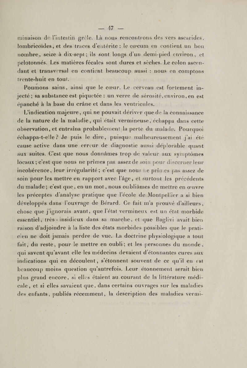 njlnalsoti de rintestin grêle. Là nous renconlrous des vers ascarides, lombricoïdes, et des traces d’entérite: le cæcum en contient un bon nombre, seize à dix-sept ; ils sont longs d’ur) demi-[)ied environ, et pelotonnés. Les matières fécales sont dures et sèches. Le colon ascen¬ dant et transversal en contient beaucoup aussi : nous en comptons trente-huit en tout. Poumons sains, ainsi que le cœur. Le cerveau est fortement in¬ jecté; sa substance est piquetée : un verre de sérosité, environ, en est épanché à la base du crâne et dans les ventricides. L’indication majeure, qui ne pouvait dériver que de la connaissance de la nature de la maladie, qui était vermineuse, échappa dans cette observation, et entraîna probablement la perte du malade. Pourquoi échappa-t-eile ? Je puis le dire, puisque malheureusement j’ai été cause active dans une erreur de diagnostic aussi déplorable quant aux suites. C’est que nous donnâmes trop de valeur aux symptômes locaux; c’est que nous ne prîmes pas assez de soin pour discerner leur incohérence, leur irrégularité; c’est que nous ne prîmes pa.s a,ssez de soin pour les mettre en rapport avec l’âge, et surtout les précédents du jnalade; c’est que, en un mot, nous oubliâmes de mettre en œuvre les préceptes d’analyse pratique que l’école de Montpellier a si bien développés dans l’ouvrage de Bérard. Ce fait m’a prouvé d’ailleurs, chose que j’ignorais avant, que l’état vermineux est un étal morbide essentiel, très - insidieux dans sa marche, et que Baglivi avait bien raison d’adjoindre à la liste des états morbides possibles que le prati¬ cien ne doit jamais perdre de vue. La doctrine physiologique a tout fait, du reste, pour le mettre en oubli; et les personnes du monde, qui savent qu’avant elle les médecins devaient d étonnantes cures aux indications qui en découlent, s’étonnent souvent de ce qu’il en est beaucoup moins question qu’autrefois. l.eur étonnement serait bien plus grand encore, si elles étaient au courant de la littérature médi¬ cale, et si elles savaient que, dans certains ouvrages sur les maladies des enfants, publiés récemment, la description des maladies vermi-