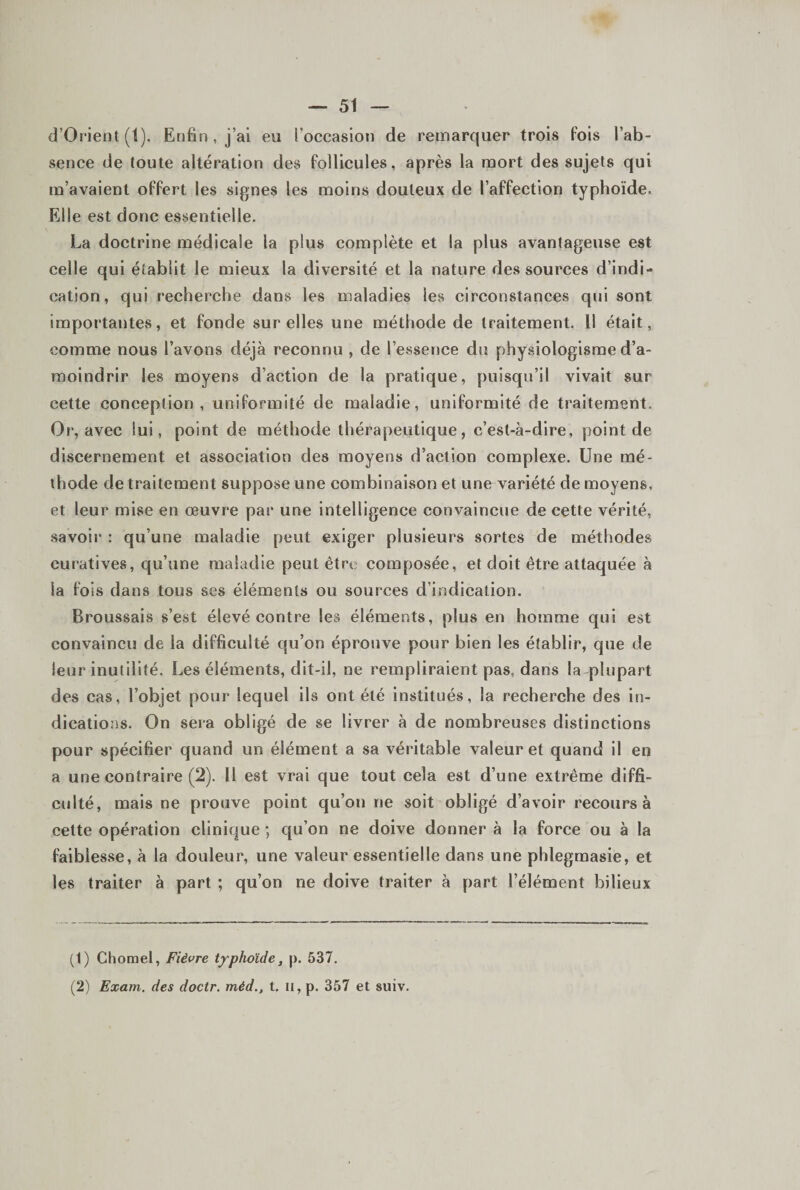 d’Orient(l). Enfin , j’ai eu l’occasion de remarquer trois fois l’ab¬ sence de toute altération des follicules, après la mort des sujets qui m’avaient offert les signes les moins douteux de l’affection typhoïde. Elle est donc essentielle. La doctrine médicale la plus complète et la plus avantageuse est celle qui établit le mieux la diversité et la nature des sources d’indi¬ cation, qui recherche dans les maladies les circonstances qui sont importantes, et fonde sur elles une méthode de traitement. Il était, comme nous l’avons déjà reconnu , de l’essence du physiologisme d’a¬ moindrir les moyens d’action de la pratique, puisqu’il vivait sur cette conception, uniformité de maladie, uniformité de traitement. Or, avec lui, point de méthode thérapeutique, c’est-à-dire, point de discernement et association des moyens d’action complexe. Une mé¬ thode de traitement suppose une combinaison et une variété de moyens, et leur mise en œuvre par une intelligence convaincue de cette vérité, savoir : qu’une maladie peut exiger plusieurs sortes de méthodes curatives, qu’une maladie peut être composée, et doit être attaquée à la fois dans tous ses éléments ou sources d’indication. Broussais s’est élevé contre les éléments, plus en homme qui est convaincu de la difficulté qu’on éprouve pour bien les établir, que de leur inutilité. Les éléments, dit-il, ne rempliraient pas, dans la-plupart des cas, l’objet pour lequel ils ont été institués, la recherche des in¬ dications. On sera obligé de se livrer à de nombreuses distinctions pour spécifier quand un élément a sa véritable valeur et quand il en a une contraire (2). Il est vrai que tout cela est d’une extrême diffi¬ culté, mais ne prouve point qu’on ne soit obligé d’avoir recours à cette opération clinique ; qu’on ne doive donner à la force ou à la faiblesse, à la douleur, une valeur essentielle dans une phlegmasie, et les traiter à part ; qu’on ne doive traiter à part l’élément bilieux (1) Chomel, Fièvre typhoïde, p. 537. (2) Exam. des doctr. méd., t. ii, p. 357 et suiv.