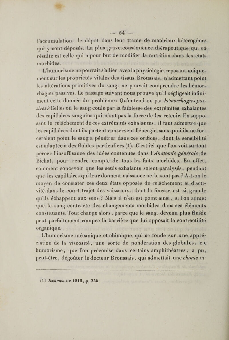 l’accumulation , le dépôt dans leur trame de matériaux hétérogènes qui y sont déposés. La plus grave conséquence thérapeutique qui en résulte est celle qui a pour but de modifier la nutrition dans les états morbides. L’humorisme ne pouvait s’allier avec la physiologie reposant unique¬ ment sur les propriétés vitales des tissus. Broussais, n’admettant point les altérations primitives du sang, ne pouvait comprendre les hémor¬ rhagies passives. Le passage suivant nous prouve qu’il négligeai! infini¬ ment cette donnée du problème: Qu’entend-on par hémorrhagies pas- Celles où le sang coule par la faiblesse des extrémités exhalantes des capillaires sanguins qui n’ont pas la force de les retenir. En suppo¬ sant le relâchement de ces extrémités exhalantes, il faut admettre que les capillaires dont ils partent conservent l’énergie, sans quoi ils ne for¬ ceraient point le sang à pénétrer dans ces orifices, dont la sensibilité est adaptée à des fluides particuliers (l). C’est ici que l’on voit surtout percer l’insuffisance des idées contenues dans \Anatomie générale de Bichat, pour rendre compte de tous les fai^s morbides. En effet, comment concevoir que les seuls exhalants soient paralysés, pendant que les capillaires qui leur donnent naissance ne le sont pas ? A-t-on le moyen de constater ces deux états opposés de relâchement et d’acti¬ vité dans le court trajet des vaisseaux, dont la finesse est si grande qu’ils échappent aux sens ? Mais il n’en est point ainsi, si l’on admet que le sang contracte des changements morbides dans ses éléments constituants. Tout change alors, parce que le sang, devenu plus fluide peut parfaitement rompre la barrière que lui opposait la contractilité organique. L’humorisme mécanique et chimique qui se fonde sur une appré¬ ciation de la viscosité, une sorte de pondération des globules, ce humorisme, que l’on préconise dans certains amphithéâtres, a pu, peut-être, dégoûter le docteur Broussais, qui admettait chimie vr (t) Examen de 1816, j». 255.