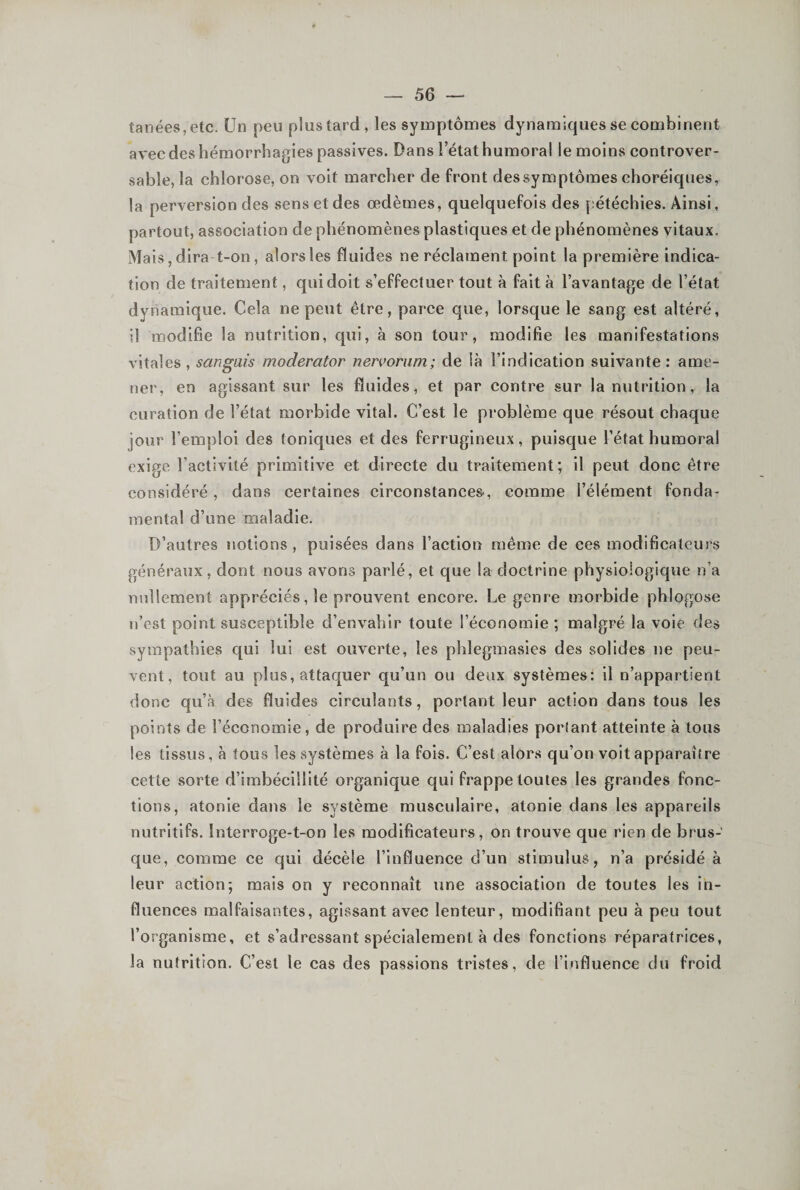 tanéeSjCtc. Un peu plus tard, les symptômes dynamiques se combinent avec des hémorrhagies passives. Dans l’état humoral le moins controver- sable, la chlorose, on voit marcher de front dessymptômes choréiques, la perversion des sens et des œdèmes, quelquefois des pétéchies. Ainsi, partout, association de phénomènes plastiques et de phénomènes vitaux. xMais, dira t-on, alors les fluides ne réclament point la première indica¬ tion de traitement, qui doit s’effectuer tout à fait à l’avantage de l’état dynamique. Cela ne peut être, parce que, lorsque le sang est altéré, il modifie la nutrition, qui, à son tour, modifie les manifestations vitales , sangais moderator nen’oriim; de là l’indication suivante : ame¬ ner, en agissant sur les fluides, et par contre sur la nutrition, la curation de l’état morbide vital. C’est le problème que résout chaque jour l’emploi des toniques et des ferrugineux, puisque l’état humoral exige l’activité primitive et directe du traitement; il peut donc être considéré, dans certaines circonstances, comme l’élément fonda¬ mental d’une maladie. D’autres notions, puisées dans l’action même de ces modificateurs généraux, dont nous avons parlé, et que la doctrine physiologique n’a nullement appréciés, le prouvent encore. Le genre morbide phlogose n’est point susceptible d’envahir toute l’économie ; malgré la voie des sympathies qui lui est ouverte, les phlegmasies des solides ne peu¬ vent, tout au plus, attaquer qu’un ou deux systèmes: il n’appartient donc qu’à des fluides circulants, portant leur action dans tous les points de l’économie, de produire des maladies poiiant atteinte à tous les tissus, à tous les systèmes à la fois. C’est alors qu’on voit apparaître cette sorte d’imbécillité organique qui frappe toutes les grandes fonc¬ tions, atonie dans le système musculaire, atonie dans les appareils nutritifs. Interroge-t-on les modificateurs, on trouve que rien de brus¬ que, comme ce qui décèle l’influence d’un stimulus, n’a présidé à leur action; mais on y reconnaît une association de toutes les in¬ fluences malfaisantes, agissant avec lenteur, modifiant peu à peu tout l’organisme, et s’adressant spécialement à des fonctions réparatrices, la nutrition. C’est le cas des passions tristes, de l’influence du froid