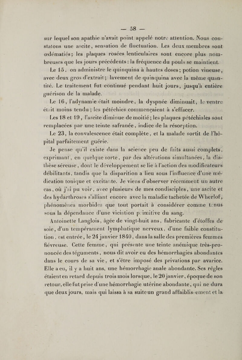 sur lequel son apathie n’avait point appelé notre attention. Nous con- stalons une ascite, sensation de fluctuation. Les deux membres sont œdématiés; les plaques rosées lenticulaires sont encore plus nom¬ breuses que les jours précédents : la fréquence du pouls se maintient. Le 15, on administre le quinquina à hautes doses; potion vineuse, avec deux gros d’extrait; lavement de quinquina avec la même quan¬ tité. Le traitement fut continué pendant huit jours, jusqu’à entière guérison de la malade. I.,e 16, l’adynamie était moindre, la dyspnée diminuait, le ventre était moins tendu ; les pétéchies commençaient à s’effacer. l.es 18 et 19, l’ascite diminue de moitié; les plaques pétéchiales sont remplacées par une teinte safranée, indice de la résorption. Le 23, la convalescence était complète, et la malade sortit de l’hô¬ pital parfaitement guérie. Je pense qu’il existe dans la science peu de faits aussi complets, exprimant, en quelque sorte, par des altérations simultanées, la dia¬ thèse séreuse , dont le développement se lie à l’action des modificateurs débilitants, tandis que la disparition a lieu sous l’influence d’une mé¬ dication tonique et excitante. Je viens d’observer récemment un autre cas, où j’ai pu voir, avec plusieurs de mes condisciples, une ascite et des hydarthroses s’alliant encore avec la maladie tachetée de Wherlof, phénomènes morbides que tout portait à considérer comme tenus sous la dépendance d’une viciation p.imitive du sang. Antoinette Langlois, âgée de vingt-huit ans, fabrlcante d’étoffes de soie, d’un tempérament lymphatique nerveux, d’une faible constitu¬ tion , est entrée, le 24 janvier 1840, dans la salle des premières femmes fiévreuse. Cette femme, qui présente une teinte anémique très-pro¬ noncée des téguments, nous dit avoir eu des hémorrhagies abondantes dans le cours de sa vie, et s’ètre imposé des privations par avarice. Elle a eu, il y a huit ans, une hémorrhagie anale abondante. Ses régies étaient en retard depuis trois mois lorsque, le20 janvier, époque de son retour, elle fut prise d’une hémorrhagie utérine abondante, qui ne dura que deux jours, mais qui laissa à sa suite un grand affaiblissement et la