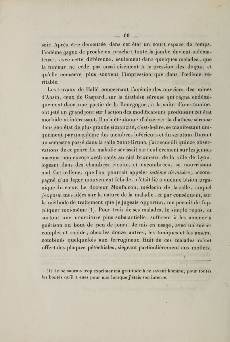 soir. Après être demeurée dans cet état un court espace de temps, l'œdème gagne de proche en proche; toute la jambe devient œdéma¬ teuse , avec cette différence, seulement dans quelques malades, que la tumeur ne cède pas aussi aisément à la pression des doigts, et qu’elle conserve plus souvent l’impression que dans l’œdème vé¬ ritable. Les travaux de Hallé concernant l’anémie des ouvriers des mines d’Ânzin, ceux de Gaspard, sur la diathèse séreuse qui régna endémi- quement dans une parlie de la Bourgogne, à la suite d’une famine, ont jeté un grand jour sur l’action des modificateurs produisant cet état morbide si intéressant. Il m’a été donné d’observer la diathèse séreuse dans son état de plus grande simplicité, c’est-à-dire, se manifestant uni¬ quement par un oedème des membres inférieurs et du scrotum. Durant un semestre passé dans la salle Saint-Bruno, j’ai recueilli quinze obser¬ vations de ce genre. La maladie sévissait particulièrement sur les jeunes maçons non encore acclimatés au ciel brumeux de la ville de Lyon, logeant dans des chambres étroites et encombrées, se nourrissant mal. Cet œdème, que l’on pourrait appeler œdème de misère, accom¬ pagné d’un léger mouvement fébrile, n’était lié à aucune lésion orga¬ nique du cœur. Le docteur Monfalcon, médecin de la salle, auquel j’exposai mes idées sur la nature de la maladie, et par conséquent, sur la méthode de traitement que je jugeais opportun, me permit de l’ap¬ pliquer moi-même (1). Pour trois de ses malades, le simple repos, et surtout une nourriture plus substantielle, suffirent à les amener à guérison au bout de peu de jours. Je mis en usage, avec un succès complet et rapide, chez les douze autres, les toniques et les amers, combinés quelquefois aux ferrugineux. Huit de ces malades m’ont offert des plaques pétéchiales, siégeant particulièrement aux mollet.s, f (1) Je ne saurais trop exprimer ma gratitude à ce savant homme, pour toutes les boutés qu’il a eues pour moi lorsque j’étais son interne.