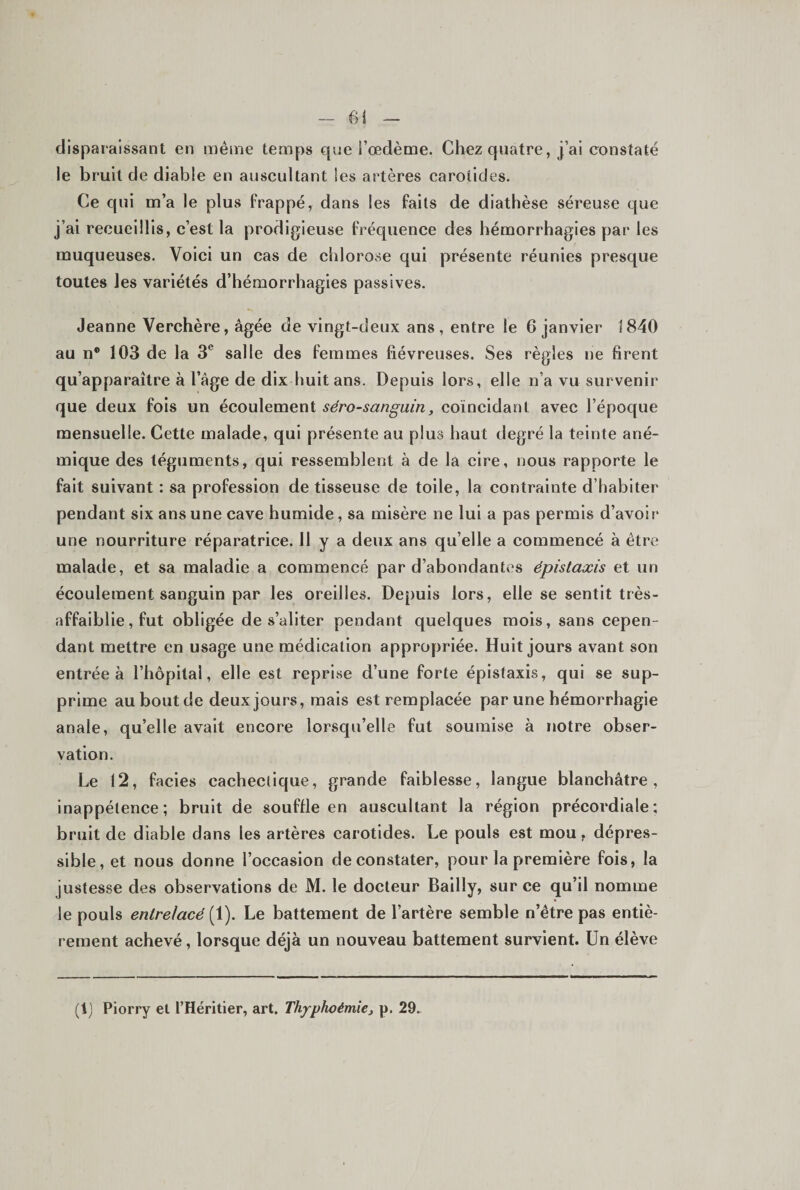 disparaissant en même temps que l’œdème. Chez quatre, j’ai constaté le bruit de diable en auscultant les artères carotides. Ce qui m’a le plus frappé, dans les faits de diathèse séreuse que j’ai recueillis, c’est la prodigieuse fréquence des hémorrhagies par les muqueuses. Voici un cas de chlorose qui présente réunies presque toutes les variétés d’hémorrhagies passives. Jeanne Verchère, âgée de vingt-deux ans, entre le 6 janvier 1840 au n* 103 de la 3^ salle des femmes fiévreuses. Ses règles ne firent qu’apparaître à l’âge de dix huit ans. Depuis lors, elle n’a vu survenir que deux fois un écoulement séro-sanguin, coïncidant avec l’époque mensuelle. Cette malade, qui présente au plus haut degré la teinte ané¬ mique des téguments, qui ressemblent à de la cire, nous rapporte le fait suivant : sa profession de tisseuse de toile, la contrainte d’habiter pendant six ans une cave humide, sa misère ne lui a pas permis d’avoir une nourriture réparatrice. H y a deux ans qu’elle a commencé à être malade, et sa maladie a commencé par d’abondantes épistaxis et un écoulement sanguin par les oreilles. Depuis lors, elle se sentit très- affaiblie, fut obligée de s’aliter pendant quelques mois, sans cepen¬ dant mettre en usage une médication appropriée. Huit jours avant son entrée à l’hôpital, elle est reprise d’une forte épistaxis, qui se sup¬ prime au bout de deux jours, mais est remplacée par une hémorrhagie anale, qu’elle avait encore lorsqu’elle fut soumise à notre obser¬ vation. Le 12, faciès cachectique, grande faiblesse, langue blanchâtre, inappétence; bruit de souffle en auscultant la région précordiale; bruit de diable dans les artères carotides. Le pouls est mou, dépres- sible, et nous donne l’occasion de constater, pour la première fois, la justesse des observations de M. le docteur Bailly, sur ce qu’il nomme le pouls entrelacé Le battement de l’artère semble n’être pas entiè¬ rement achevé, lorsque déjà un nouveau battement survient. Un élève (L Piorry et l’Héritier, art. Thyphoémie, p. 29.