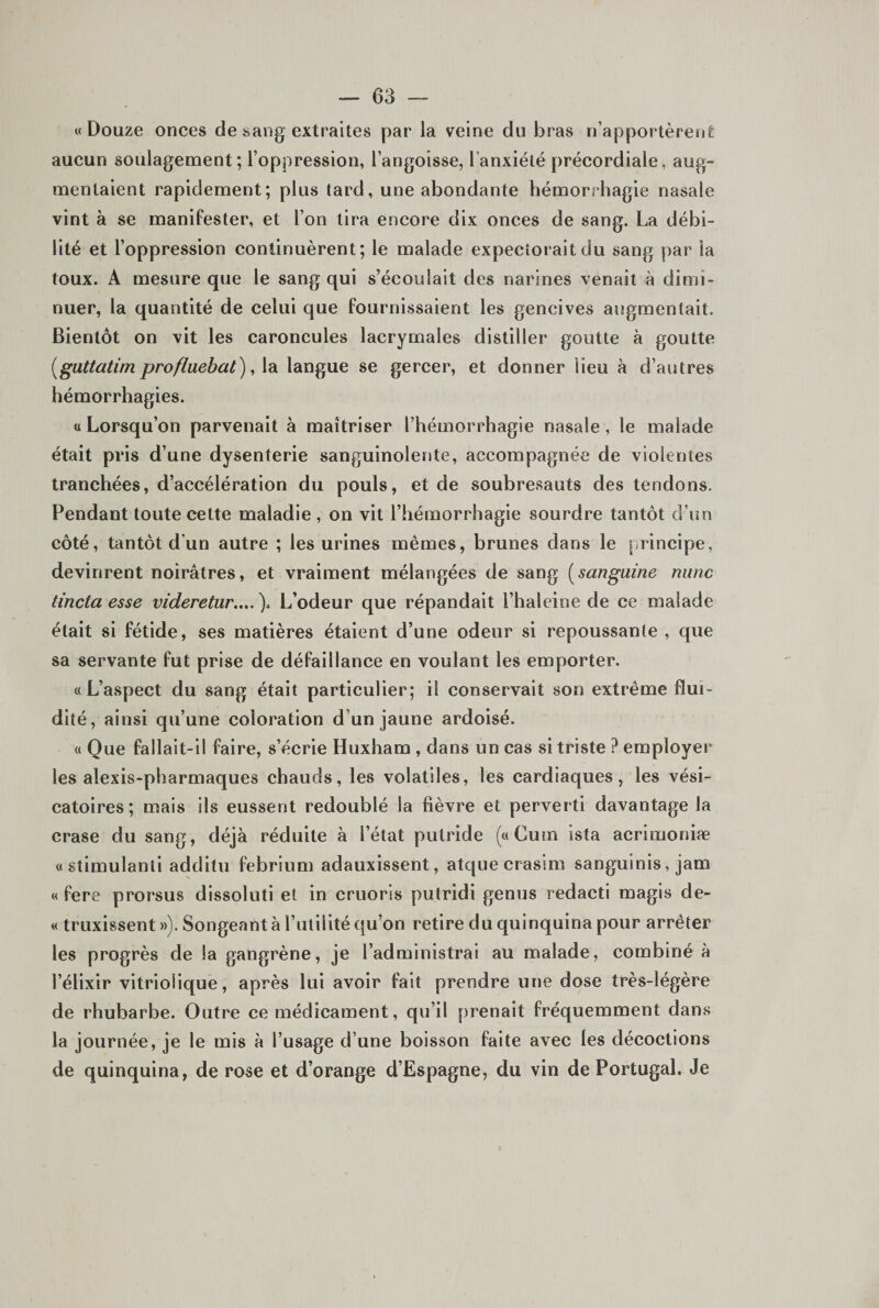 «Douze onces de sang extraites par la veine du bras n’apportèrent aucun soulagement; l’oppression, l’angoisse, l’anxiété précordiale, aug¬ mentaient rapidement; plus tard, une abondante hémorrhagie nasale vint à se manifester, et l’on tira encore dix onces de sang. La débi¬ lité et l’oppression continuèrent; le malade expectorait du sang par la toux. A mesure que le sang qui s’écoulait des narines venait à dimi¬ nuer, la quantité de celui que fournissaient les gencives augmentait. Bientôt on vit les caroncules lacrymales distiller goutte à goutte [guttatim proflmbat), la langue se gercer, et donner lieu à d’autres hémorrhagies. a Lorsqu’on parvenait à maîtriser l’hémorrhagie nasale, le malade était pris d’une dysenterie sanguinolente, accompagnée de violentes tranchées, d’accélération du pouls, et de soubresauts des tendons. Pendant toute cette maladie , on vit l’hémorrhagie sourdre tantôt d’un côté, tantôt d’un autre ; les urines mêmes, brunes dans le principe, devinrent noirâtres, et vraiment mélangées de sang [sanguine nunc tincta esse videretur....\ L’odeur que répandait l’haleine de ce malade était si fétide, ses matières étaient d’une odeur si repoussante , que sa servante fut prise de défaillance en voulant les emporter. «L’aspect du sang était particulier; il conservait son extrême flui¬ dité, ainsi qu’une coloration d’un jaune ardoisé. « Que fallait-il faire, s’écrie Huxham , dans un cas si triste ? employer les alexis-pharmaques chauds, les volatiles, les cardiaques, les vési¬ catoires; mais ils eussent redoublé la fièvre et perverti davantage la crase du sang, déjà réduite à l’état putride («Curn ista acrimoniæ «stimulanti additu febrium adauxissent, atquecrasim sanguinis, jam « fere prorsus dissoluti et in cruoris putridi genus redacti magis de- « truxissent »). Songeant à l’utilité qu’on retire du quinquina pour arrêter les progrès de la gangrène, je l’administrai au malade, combiné à l’élixir vitrioiique, après lui avoir fait prendre une dose très-légère de rhubarbe. Outre ce médicament, qu’il prenait fréquemment dans la journée, je le mis à l’usage d’une boisson faite avec les décoctions de quinquina, de rose et d’orange d’Espagne, du vin de Portugal. Je