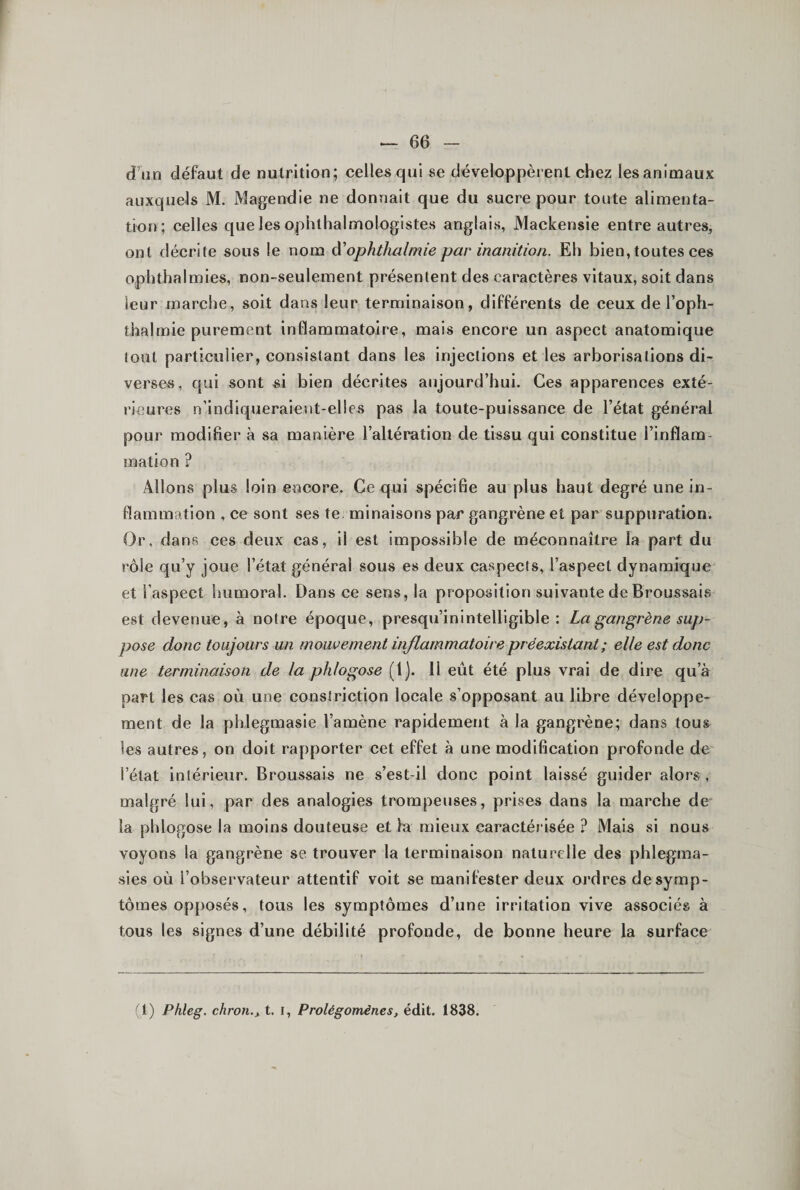 d’un défaut de nutrition; celles qui se développèrent chez les animaux auxquels M. Magendie ne donnait que du sucre pour toute alimenta¬ tion; celles queles ophthalmologistes anglais, Mackensie entre autres, ont décrite sous le nom à'ophthalmie par inanition. Eh bien, toutes ces ophthalmies, non-seulement présentent des caractères vitaux, soit dans leur marche, soit dans leur terminaison, différents de ceux de l’oph- thalmie purement inflammatoire, mais encore un aspect anatomique tout particulier, consistant dans les injections et les arborisations di¬ verses , qui sont si bien décrites aujourd’hui. Ces apparences exté¬ rieures n’indiqueraient-elles pas la toute-puissance de l’état général pour modifier à sa manière l’altération de tissu qui constitue l’inflam¬ mation ? Allons plus loin encore. Ce qui spécifie au plus haut degré une in¬ flammation , ce sont ses te. minaisons par gangrène et par suppuration. Or, dans ces deux cas, il est impossible de méconnaître la part du rôle qu’y joue l’état général sous es deux caspects, l’aspect dynamique et l’aspect humoral. Dans ce sens, la proposition suivante de Broussais est devenue, à notre époque, presqu’inintelliglble : La gangrène suj)- pose donc toujours un mouvement inflammatoire préexistant ; elle est donc une terminaison de la phlogose (1). H eût été plus vrai de dire qu’à part les cas où une constriction locale s’opposant au libre développe¬ ment de la phlegmasie l’amène rapidement à la gangrène; dans tous les autres, on doit rapporter cet effet à une modification profonde de l’état intérieur. Broussais ne s’est-il donc point laissé guider alors, malgré lui, par des analogies trompeuses, prises dans la marche de la phlogose la moins douteuse et fa mieux caractérisée ? Mais si nous voyons la gangrène se trouver la terminaison naturelle des phlegma- sies où l’observateur attentif voit se manifester deux ordres de symp¬ tômes opposés, tous les symptômes d’une irritation vive associés à tous les signes d’une débilité profonde, de bonne heure la surface (1) Phleg. chron.y t. i. Prolégomènes, édit. 1838.