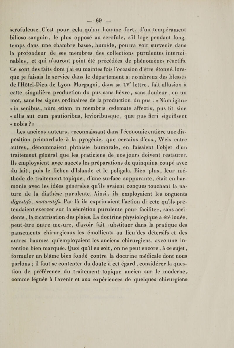 scrofuleuse. C’est pour cela qu’un homme fort, d’un tempérament bilioso-sanguin, le plus oppo.sé au scrofule, s’il loge pendant long¬ temps dans une chambre basse, humide, pourra voir survenir dans la profondeur de ses membres des collections purulentes intermi¬ nables, et qui n’auront point été précédées de phénomènes réactifs. Ce sont des faits dont j’ai eu maintes fois l’occasion d’étre étonné, lors¬ que je faisais le service dans le département si nombreux des blessés de l’Hôtel-Dieu de Lyon. Morgagni, dans sa LV® lettre, fait allusion à cette singulière production du pus sans fièvre, sans douleur, en un mot, sans les signes ordinaires de la production du pus : « Nùm igilur «in senibus, nùm etiam in membris œdemate affectis, pus fit sine « ullis aut cum pautioribus, levioribusqiie, quæ pus fieri signifisent « nobis ? » Les anciens auteurs, reconnaissant dans l’économie entière une dis¬ position primordiale'à la pyogénie, que certains d’eux, Weis entre autres, dénommaient phthisie humorale, en faisaient l’objet d’un traitement général que les praticiens de nos jours doivent restaurer. Ils employaient avec succès les prép^arations de quinquina coupé avec du lait, puis le lichen d’Islande et le poligala. Bien plus, leur mé¬ thode de traitement topique, d’une surface suppurante, était en har¬ monie avec les idées générales qu’ils avaient conçues touchant la na¬ ture de la diathèse purulente. Ainsi, ils employaient les onguents digestifs y maturatifs. Par là ils exprimaient l’action diiecte qu’ils pré¬ tendaient exercer sur la sécrétion purulente pour faciliter, sans acci¬ dents , la cicatrisation des plaies. La doctrine physiologique a été louée, peut-être outre mesure, d’avoir fait substituer dans la pratique des pansements chirurgicaux les émollients au lieu des détersifs et des autres baumes qu’employaient les anciens chirurgiens, avec une in¬ tention bien marquée. Quoi qu’il en soit, on ne peut encore, à ce sujet, formuler un blâme bien fondé contre la doctrine médicale dont nous parlons ; il faut se contenter du doute à cet égard, considérer la ques¬ tion de préférence du traitement topique ancien sur le moderne,- comme léguée à l’avenir et aux expériences de quelques chirurgiens