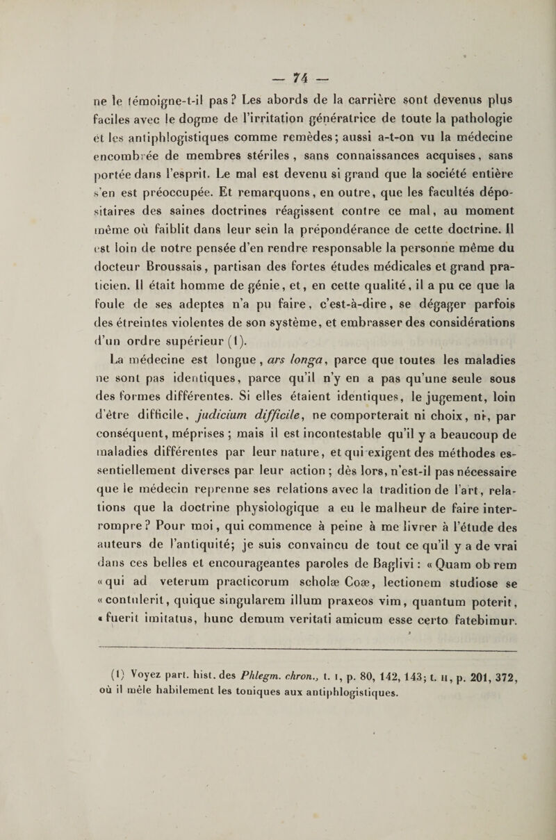 ne le lémoigne-t-il pas? Les abords de la carrière sont devenus plus faciles avec le dogme de l’irritation génératrice de toute la pathologie et les antiphlogistiques comme remèdes; aussi a-t-on vu la médecine encombrée de membres stériles, sans connaissances acquises, sans portée dans l’esprit. Le mal est devenu si grand que la société entière s’en est préoccupée. Et remarquons, en outre, que les facultés dépo¬ sitaires des saines doctrines réagissent contre ce mal, au moment même où faiblit dans leur sein la prépondérance de cette doctrine. Il est loin de notre pensée d’en rendre responsable la personne même du docteur Broussais, partisan des fortes études médicales et grand pra¬ ticien. Il était homme de génie, et, en cette qualité, il a pu ce que la foule de ses adeptes n’a pu faire, c’est-à-dire, se dégager parfois des étreintes violentes de son système, et embrasser des considérations d’un ordre supérieur (I). La médecine est longue, ars longa^ parce que toutes les maladies ne sont pas identiques, parce qu’il n’y en a pas qu’une seule sous des formes différentes. Si elles étaient identiques, le jugement, loin d’étre difficile, jadicium difficile, ne comporterait ni choix, ni-, par conséquent, méprises ; mais il est incontestable qu’il y a beaucoup de maladies différentes par leur nature, et qui exigent des méthodes es¬ sentiellement diverses par leur action; dès lors, n’est-il pas nécessaire que le médecin reprenne ses relations avec la tradition de l’art, rela¬ tions que la doctrine physiologique a eu le malheur de faire inter¬ rompre? Pour moi, qui commence à peine à me livrer à l’étude des auteurs de l’antiquité; je .suis convaincu de tout ce qu’il y a de vrai dans ces belles et encourageantes paroles de Baglivi : « Quam ob rem «qui ad veterum practicorum scholæ Coæ, lectionem studiose se «contiilerit, quique singularem ilium praxeos vim, quantum poterit, « fuerit imitatus, hune demum veritati amicum esse certo fatebimur. (1) Voyez part. hist. des Phlegm. chron., t. i, p. 80, 142, 143; t. li, p. 201, 372, où il mêle habilement les toniques aux antiphlogistiques.