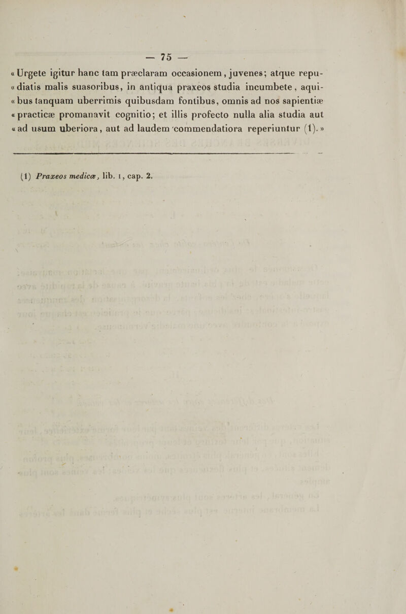 «IJrgete igitur hanc lam præclaram occasionem, juvenes; atque repu- odiatls malis suasoribus, in antiqua praxeos studia incumbete, aqui- «bustanquam uberrimis quibusdam fonlibus, omnis ad nos sapientiæ «practicæ promanavit cognitio; et illis profecto nulla alia studia aut «ad usum uberiora, aut ad laudem commendatiora reperiuntur (1).» (1) Praxeos medicœ, lib. i, cap. 2.