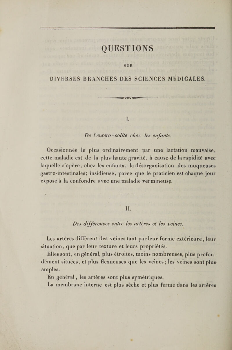 QUESTIONS SUR DIVERSES BRANCHES DES SCIENCES MÉDICALES. —-- T-- I. De rentéro ’ colite chez les enfants. Occasionnée le plus ordinairement par une lactation mauvaise, cette maladie est de la plus haute gravité, à cause de la rapidité avec laquelle s’opère, chez les enfants, la désorganisation des muqueuses gastro-intestinales; insidieuse, parce que le praticien est chaque jour exposé à la confondre avec une maladie vermineuse. IL Des différences entre les artères et les veines. Les artères diffèrent des veines tant parleur forme extérieure, leur situation, que par leur texture et leurs propriétés. Elles sont, en général, plus étroites, moins nombreuses, plus profon¬ dément situées, et plus flexueuses que les veines; les veines sont plus amples. En général, les artères sont plus symétriques. La membrane interne est plus sèche et plus ferme dans les artères