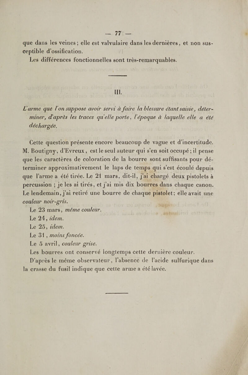 que dans les veines; elle est valvulaire dans les dernières, et non sus¬ ceptible d’ossification. Les différences fonctionnelles sont très-remarquables. III. Larme que Ion suppose avoir servi à faire la blessure étant saisie, déter¬ miner, d'après les traces quelle porte, l’époque à laquelle elle a été déchargée. Cette question présente encore beaucoup de vague et d’incertitude. M. Boutigny, d’Evreux, est le seul auteur qui s’en soit occupé ; il pense que les caractères de coloration de la bourre sont suffisants pour dé¬ terminer approximativement le laps de temps qui s’est écoulé depuis que l’arme a été tirée. Le 21 mars, dit-il, j’ai chargé deux pistolets à percussion ; je les ai tirés, et j’ai mis dix bourres dans chaque canon. Le lendemain, j’ai retiré une bourre de chaque pistolet; elle avait une couleur noir-gris. Le 23 mars, même couleur. Le 24, idem. Le 25, idem. Le 31 , moins foncée. Le 5 avril, couleur grise. Les bourres ont conservé longtemps cette dernière couleur. D’après le même observateur, l’absence de l’acide sulfurique dans la crasse du fusil indique que cette arme a été lavée.