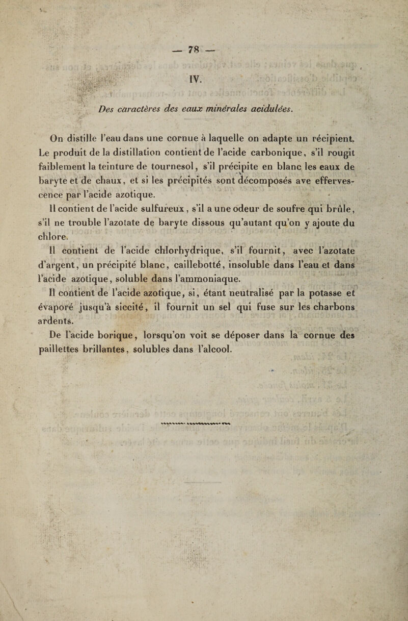 IV. Des caractères des eaux minérales acidulées. On distille l’eau dans une cornue à laquelle on adapte un récipient. Le produit de la distillation contient de l’acide carbonique, s’il rougit faiblement la teinture de tournesol, s’il précipite en blanc les eaux de baryte et de chaux, et si les précipités sont décomposés ave efferves¬ cence par l’acide azotique. U contient de l’acide sulfureux, s’il a une odeur de soufre qui brûle, s’il ne trouble l’azotate de baryte dissous qu’autant qu’on y ajoute du chlore. Il contient de l’acide chlorhydrique, s’il fournit, avec l’azotate d’argent, un précipité blanc, caillebotté, insoluble dans l’eau et dans l’acide azotique, soluble dans l’ammoniaque. Il contient de l*acide azotique, si, étant neutralisé par la potasse et évaporé jusqu’à siccité, il fournit un sel qui fuse sur les charbons ardents. De l’acide borique, lorsqu’on voit se déposer dans la cornue des paillettes brillantes, solubles dans l’alcool.