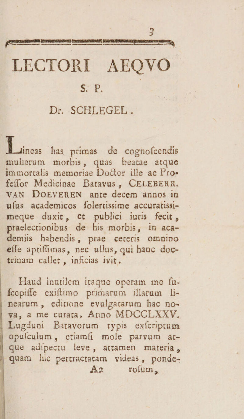 LECTORI AEQYO s. p. Dr. SCHLEGEL. JL-iineas has primas de cognofcendis mulierum morbis, quas beatae atque immortalis memoriae Do&amp;or ille ac Pro¬ feror Medicinae Batavus , Celeberr. VAN Doeveren ance decem annos in ufus academicos folertissime accuratissi- meque duxit, et publici iuris fecit 9 praelectionibus de bis morbis, in aca- demiis habendis, prae ceteris omnino effe aptiffimas, nec ullus, qui hanc doc¬ trinam callet, inficias ivit. Haud inutilem itaque operam me fu» l fcepiffe exillimo primarum illarum li- i nearum , editione evulgatarum hac no¬ va, a me curata. Anno MDCCLXXV. , Lugduni Batavorum typis exfcriptum j opufculum, etiamSi mole parvum ac- | que adfpectu leve , attamen materia 9 quam hic pertractatam videas, ponde- &amp;2 rofum.