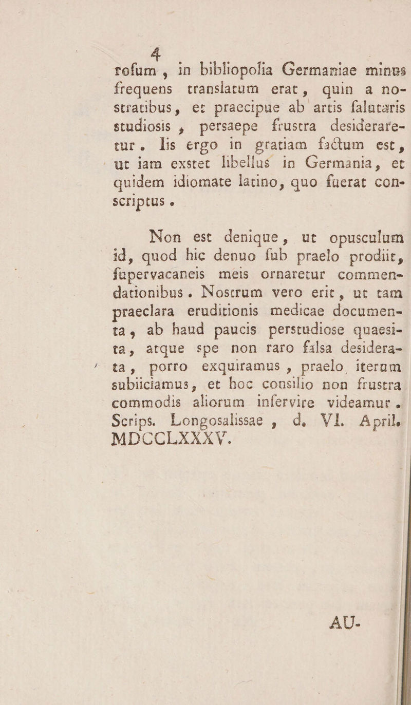 tofum , in bibliopolia Germaniae minus frequens transiarum erae, quin a no¬ stratibus, et praecipue ab artis falutaris studiosis , persaepe frustra desiderare¬ tur 0 lis ergo in gratiam fadum esc, ut iam exstet libellus in Germania, et quidem idiomate latino, quo fuerat con¬ scriptus • Non est denique, ut opusculum id, quod hic denuo fub praelo prodiit, fupervacaneis meis ornaretur commen¬ dationibus . Nos erum vero erit, ut tam praeclara eruditionis medicae documen¬ ta , ab haud paucis perstudiose quaesi¬ ta, atque spe non raro falsa desidera¬ ta , porro exquiramus , praelo iterum subiiciamus, et hoc consilio non frustra commodis aliorum infervire videamur . Scrips. Longosaiissae , d» VI. Apri!* MDCCLXXXV. AU-