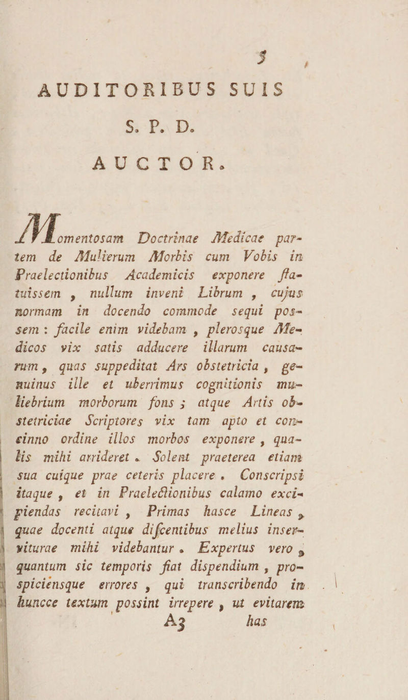 AUDITORIBUS SUIS S, P. Do A U C T O R » Jl fJLomentosam Doctrinae Medicae par¬ iem de Mulierum Morbis cum Vobis in Praelectionibus Academicis exponere fia- tuissem , nullum inveni Librum , cujus normam in docendo commode sequi pos¬ sem : facile enim videbam , plerosque Me¬ dicos vix satis adducere illarum causa¬ rum y quas suppeditat Ars obstetricia , ge¬ nuinus ille et uberrimus cognitionis mu¬ liebrium morborum fons ; atque Artis ob¬ stetriciae Scriptores vix tam apto et con¬ cinno ordine illos morbos exponere , qua¬ lis mihi arrideret » Solent praeterea etiam sua cuique prae ceteris placere , Conscripsi itaque f et in PraeleSHonibus calamo exci¬ piendas recitavi , Primas hasce Lineas > quae docenti atque difcentibus melius inser¬ viturae mihi videbantur • Expertus vero 9 quantum sic temporis fiat dispendium , pro- spiciensque errores , qui transcribendo in hunc ce textum possint irrepere , ut evitarem Aj has