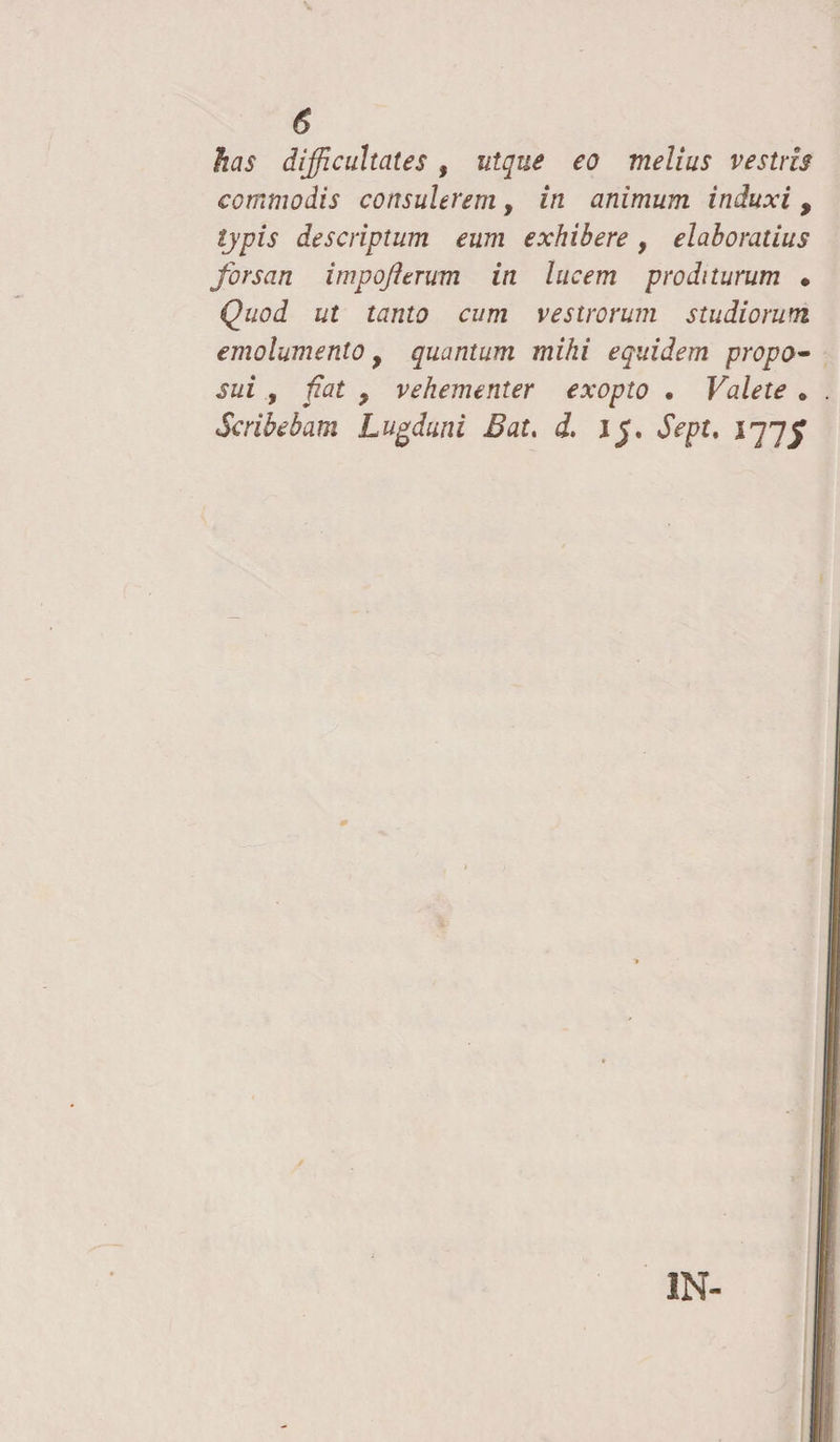 <5 has difficultates, utque eo melius vestris commodis consulerem, in animum induxi , typis descriptum eum exhibere, elaboratius forsan impofttrum in lucem proditurum • Quod ut tanto cum vestrorum studiorum emolumento y quantum mihi equidem propo- sui , fiat y vehementer exopto . Valete . Scribebam Lugduni Bat. d. 1J. Sept, 177J