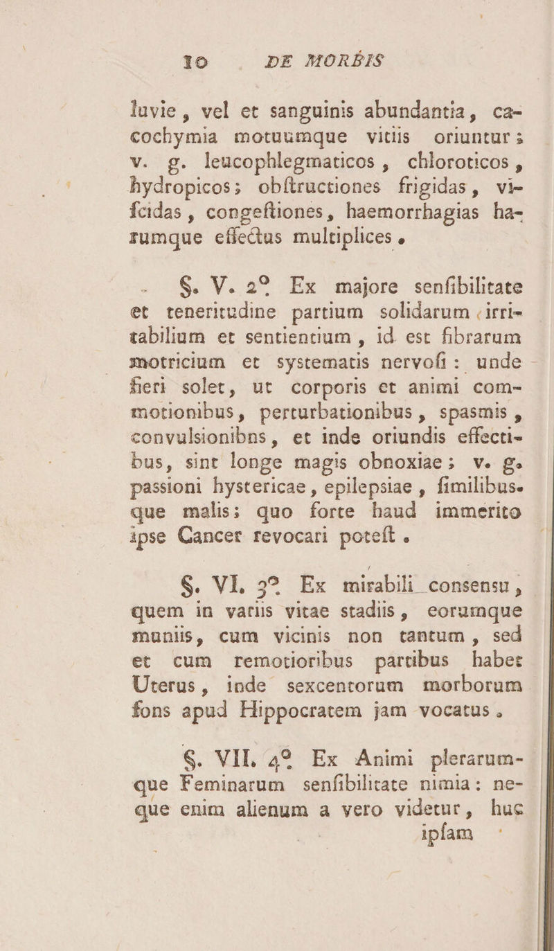 luvie , vel ec sanguinis abundantia, ca- cochymia motuumque viciis oriuntur; v. g. leucophlegmaticos , cbloroticos, hydropicos; obfbructiones frigidas, vs- fcidas , coogeftiones, haemorrhagias ha- fumque effectus multiplices. §. V. 2°. Ex majore senfibilitate (et teneritudine partium solidarum irri¬ tabilium et sentientium , id est fibrarum motricium et systematis nervofi : unde fieri solet, ut corporis et animi com¬ motionibus, perturbationibus, spasmis, convulsionibus, et inde oriundis effecti¬ bus, sint longe magis obnoxiae; v. g* passioni hystericae, epilepsiae , fimilibus. que malis; quo forte haud immerito ipse Cancer revocari poteft • / §. VI. 3°. Ex mirabili, consensu, quem in variis vitae stadiis, eorurnque muniis, cum vicinis non tantum, sed et cum remotioribus partibus habet Uterus, inde sexcentorum morborum fons apud Hippocratem jam vocatus * §. VII* 40. Ex Animi plerarum- que Feminarum senfibilitate nimia: ne¬ que enim alienum a vero videtur, huc ipfam