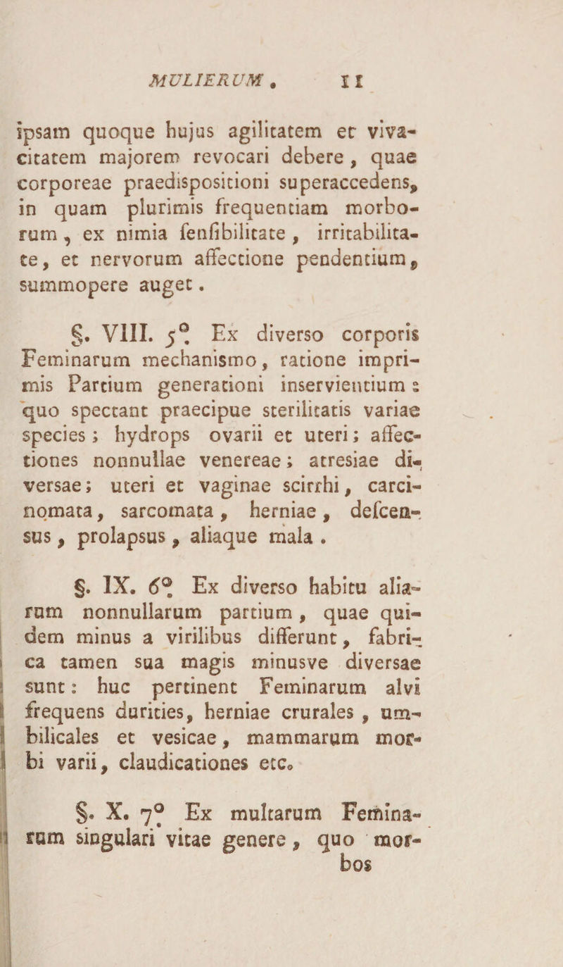 ipsam quoque hujus agilitatem er viva¬ citatem majorem revocari debere , quae corporeae praedispositioni superaccedens, in quam plurimis frequentiam morbo¬ rum , ex nimia fenfibilitate , irritabilita¬ te, et nervorum affectione pendentium 9 summopere auget. §. VIII. 5® Ex diverso corporis Feminarum mechanismo, ratione impri¬ mis Partium generationi inservientium s quo spectant praecipue sterilitatis variae species; hydrops ovarii ec uteri; affec¬ tiones nonnullae venereae; atresiae di¬ versae ; uteri et vaginae scirrhi, carci¬ nomata , sarcomata, herniae, defcea- sus, prolapsus, aliaque mala . §. IX. 6°. Ex diverso habitu alia¬ rum nonnullarum partium, quae qui¬ dem minus a virilibus differunt, fabri¬ ca tamen sua magis minusve diversae sunt: huc pertinent Feminarum alvi j frequens durities, herniae crurales , um- ! bilicales et vesicae, mammarum mor¬ bi varii, claudicationes etc* §. X. 7^ Ex multarum Femina¬ li nam singulari vitae genere, quo mor¬ bos