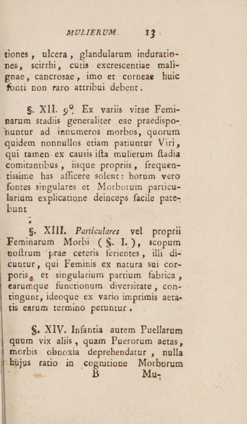 tiones , ulcera , glandularum induratio- nes, scirrhi, cutis excrescentiae mali¬ gnae, cancrosae, imo et corneae huic fonti non raro attribui debent. §. XII. Ex variis vitae Femi¬ narum stadiis generaliter eae praedispo- iiuntur ad innumeros morbos, quorum quidem nonnullos etiam patiuntur Viri, qui tamen ex causis illa mulierum ftadia comitantibus, iisque propriis, frequen¬ tissime has afficere solent: horum vero fontes singulares et Morborum particu¬ larium explicatione deinceps facile pate¬ bunt §. XIII. Particulares vel proprii Feminarum Morbi ( §. I.), scopum ooflrum prae ceteris ferientes, illi di¬ cuntur, qui Feminis ex natura sui cor- : poris^ et singularium partium fabrica , j earumque functionum diversitate, con- : tingunt, ideoque ex vario imprimis aeta- i tis earum termino petuntur. §. XIV. Infantia autem Puellarum j quum vix aliis, quam Puerorum aetas, 1 morbis obnoxia deprehendatur , nulla j hujus ratio in cognitione Morborum B Mu-