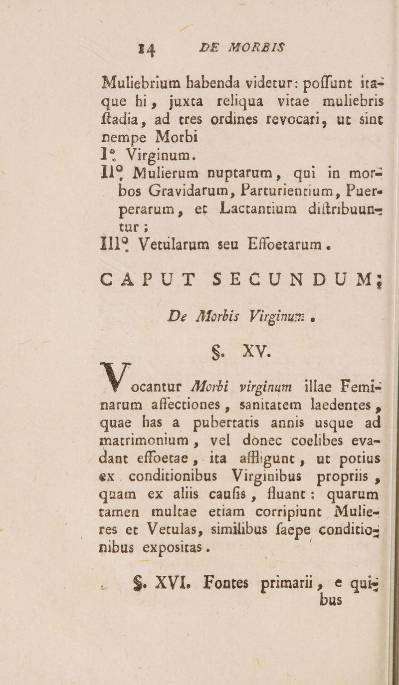 Muliebrium habenda videtur: pofflint ita¬ que hi, juxta reliqua vitae muliebris £adia, ad eres ordines revocari, ut sint nempe Morbi 1® Virginum. 11° Mulierum nuptarum, qui in mor¬ bos Gravidarum, Parturientium, Puer» perarum, et Lactantium diltnbuun- tur ; 111° Vetularum seu EfFoetarum. CAPUT SECUNDUM De Morbis Virginum • §. XV. 1^Kocantur Morbi virginum illae Femi¬ narum affectiones , sanitatem laedentes , quae has a pubertatis annis usque ad matrimonium , vel donec coelibes eva¬ dant effoetae, ita affligunt, ut potius ®x conditionibus Virginibus propriis , quam ex aliis caufis, fluant: quarum tamen multae etiam corripiunt Mulie¬ res et Vetulas, similibus faepe condicio¬ nibus expositas. $• XVL Fontes primarii, e qui¬ bus *