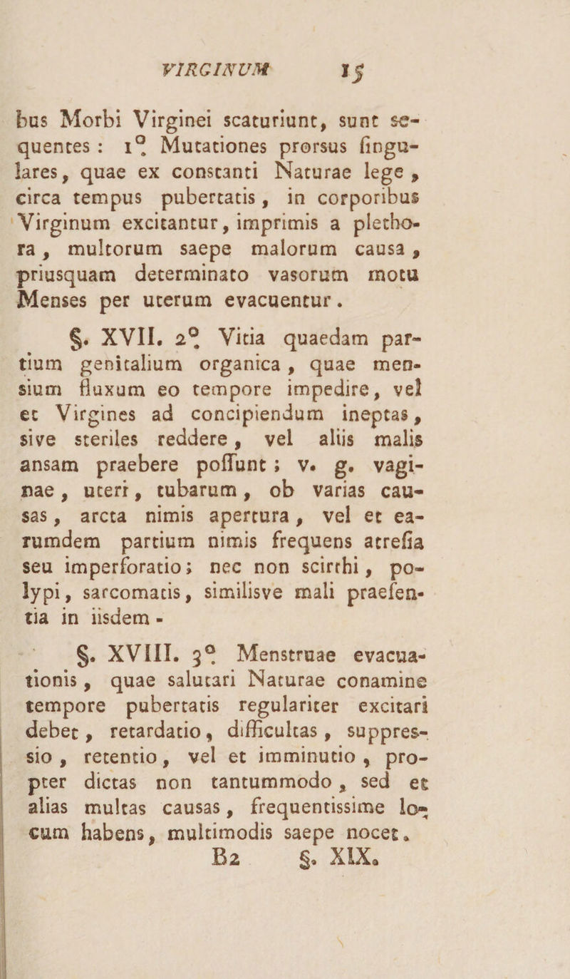 *5 bus Morbi Virginei scaturiant, sunt se¬ quentes : i° Mutationes prorsus fingu- lares, quae ex constanti Naturae lege, circa tempus pubertatis, in corporibus Virginum excitantur, imprimis a pletho- ra, multorum saepe malorum causa , priusquam determinato vasorum motu Menses per uterum evacuentur. §. XVII. 2°, Vitia quaedam par¬ tium genitalium organica, quae men¬ sium fluxum eo tempore impedire, vel et Virgines ad concipiendum ineptas, sive steriles reddere, vel aliis malis ansam praebere pedunt ; v. g. vagi¬ nae , ucerr, tubarum, ob varias cau¬ sas , arcta nimis apertura, vel et ea- rumdem partium nimis frequens atrefia seu imperforatio; nec non scirrhi, po¬ lypi, sarcomatis, similisve mali praefen- tia in iisdem - §. XVIII. 3° Menstruae evacua¬ tionis , quae salutari Naturae conamine tempore pubertatis regulariter excitari debet, retardatio, difficultas, suppres¬ sio, retentio, vel et imminutio, pro¬ pter dictas non tantummodo, sed et alias multas causas, frequentissime lo¬ cum habens, multimodis saepe nocet. B2 XIX*