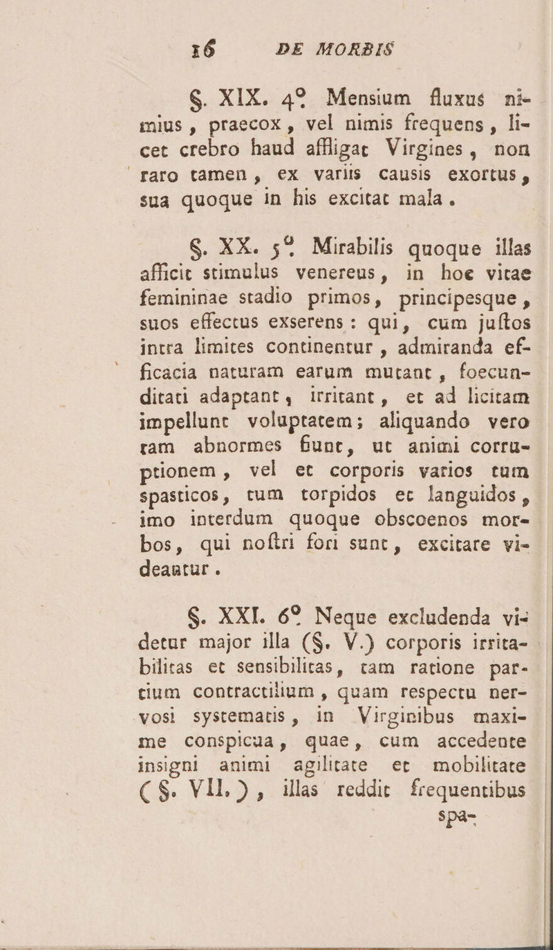 §. XIX. 4® Mensium fluxus ni— mius, praecox, vel nimis frequens , li¬ cet crebro haud affligat Virgines , non raro tamen , ex variis causis exortus, sua quoque in his excitat mala . §. XX. 5® Mirabilis quoque illas afficit stimulus venereus, in hoc vitae femininae stadio primos, principesque , suos effectus exserens: qui, cum juftos intra limites continentur , admiranda ef¬ ficacia naturam earum mutant , foecun- ditati adaptant, irritant, et ad licitam impellunt voluptatem; aliquando vero tam abnormes fiunt, ut animi corru¬ ptionem , vel et corporis varios tum spasticos, tum torpidos ec languidos 9 imo interdum quoque obscoenos mor¬ bos, qui noffri fon sunt, excitare vi¬ deantur . §. XXL 6® Neque excludenda vi¬ detur major illa (§. V.) corporis irrita¬ bilitas ec sensibilitas, tam ratione par¬ tium contractiiium , quam respectu ner¬ vosi systematis, in Virginibus maxi¬ me conspicua, quae, cum accedente insigni animi agilitate ec mobilitate ( §, VII* ) , illas reddit frequentibus spa-