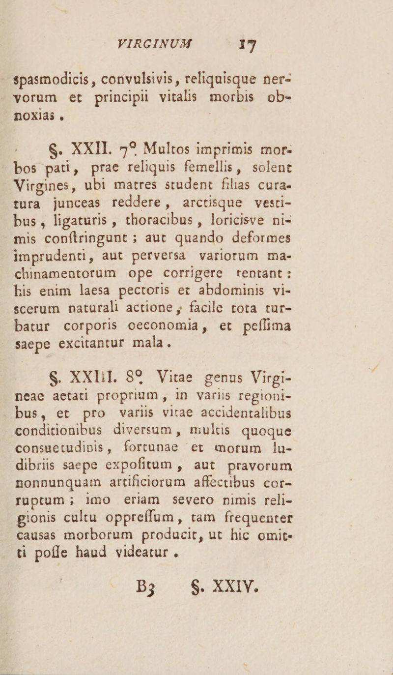 spasmodicis, convulsi vis, reliquisque ner¬ vorum ec principii vitalis morbis ob¬ noxias . §. XXII. 70. Multos imprimis mor¬ bos pati, prae reliquis femellis, solent Virgines, ubi matres student filias cura¬ tura junceas reddere, arctisque vesti¬ bus , ligaturis, thoracibus, loricisve ni¬ mis conftringunt ; aut quando deformes imprudenti, aut perversa variorum ma¬ chinamentorum ope corrigere rentant: his enim laesa pectoris et abdominis vi¬ scerum naturali actione,* facile tota tur¬ batur corporis oeconomia, et pefiima saepe excitantur mala. §. XXIil. 8° Vitae genus Virgi- neae aetati proprium , in variis regioni¬ bus, et pro variis vicae accidentalibus conditionibus diversum, multis quoque consuetudinis, fortunae et morum lu¬ dibriis saepe expolitum, aut pravorum nonnunquam artificiorum affectibus cor¬ ruptum ; imo eriam severo nimis reli¬ gionis cultu oppreffum, tam frequenter causas morborum producit, ut hic omit¬ ti polle haud videatur . §. XXIV-