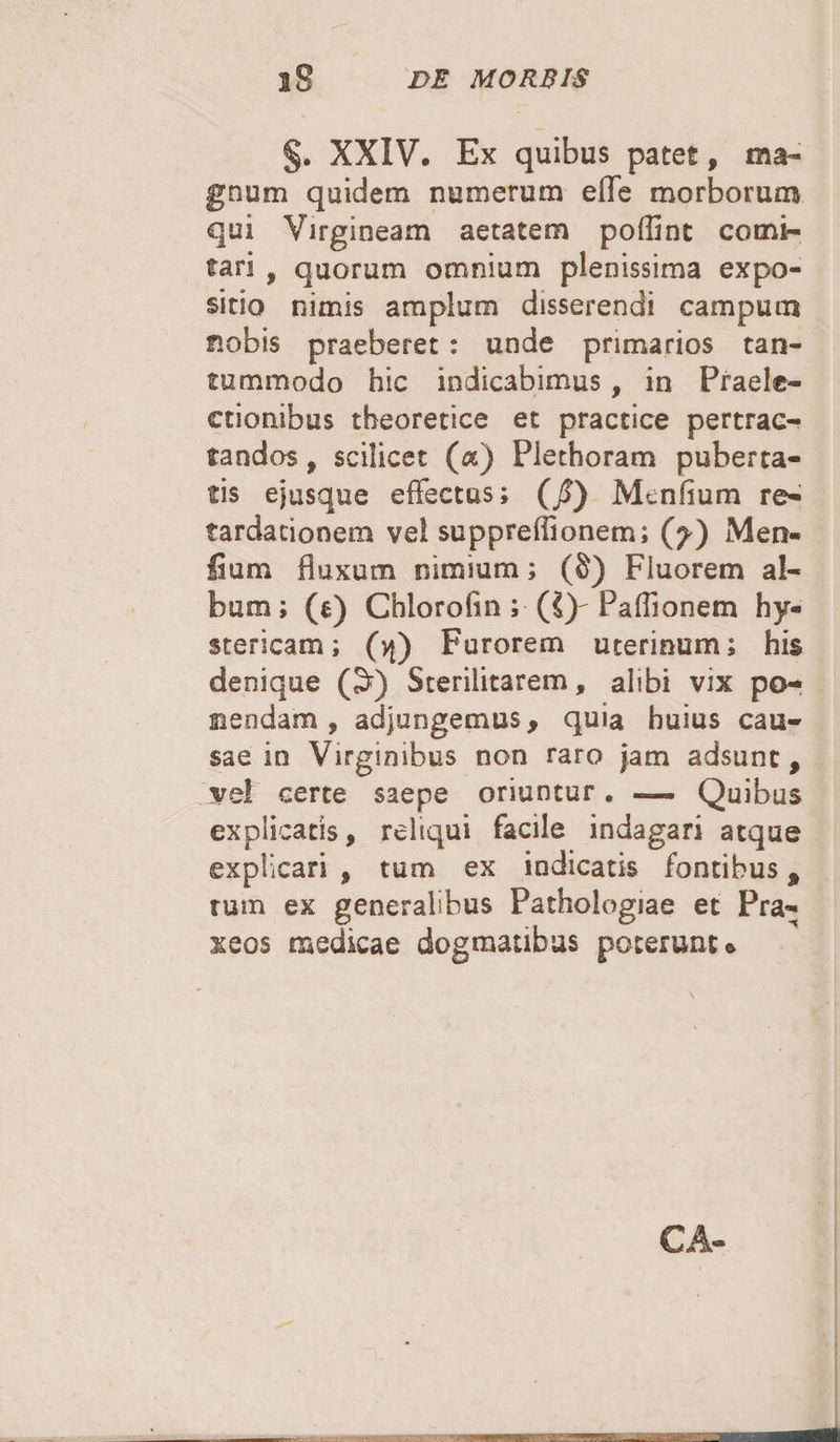 §, XXIV. Ex quibus patet, ma¬ gnum quidem numerum effe morborum qui Virgineam aetatem poffint comi¬ tari 9 quorum omnium plenissima expo¬ sitio nimis amplum disserendi campum nobis praeberet : unde primarios tan¬ tummodo hic indicabimus, in Praele¬ ctionibus tbeoretice et practice pertrac¬ tandos , scilicet («) Plethoram puberta¬ tis ejusque effectus; (/) Menfium re¬ tardationem vel suppreffionem; (^) Men- lium fluxum nimium; (§) Fluorem al¬ bum ; (e) Chlorofin ; (£)- Paffionem hy¬ stericam; (vj) Furorem uterinum; his denique (3) Sterilitatem, alibi vix po¬ tiendam , adjungemus, quia huius cau¬ sae in Virginibus non raro jam adsunt, vel certe saepe oriuntur. — Quibus explicatis, reliqui facile indagari atque explicari , tum ex indicatis fontibus, rum ex generalibus Pathologiae et Pra- xeos medicae dogmatibus poterunt® CA-