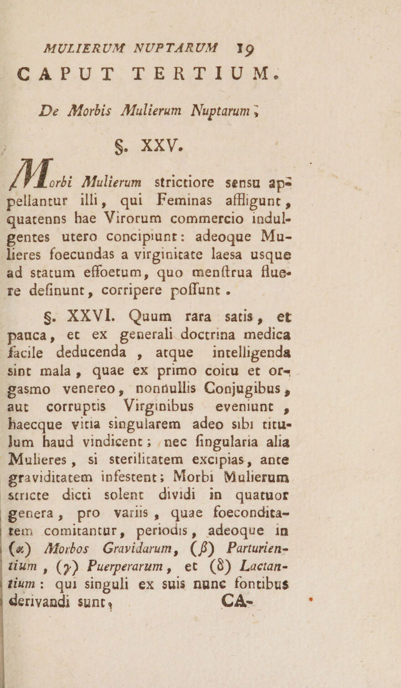 MULIERUM NUPTARUM Ip CAPUT TERTIUM. De Morbis Mulierum Nuptarum > /K §. XXV. orbi Mulierum strictiore sensu ap¬ pellantur illi, qui Feminas affligunt, quatenns hae Virorum commercio indul¬ gentes utero concipiunt: adeoque Mu¬ lieres foecundas a virginitate laesa usque ad statum effoetum, quo menrtrua flue¬ re definunt, corripere poliunt . §. XXVI. Quum rara satis, et pauca, et ex generali doctrina medica facile deducenda , atque intelligenda sint mala , quae ex primo coicu et or- gasmo venereo, nonnullis Conjugibus, aut corruptis Virginibus eveniunt , haecque vitia singularem adeo sibi titu¬ lum haud vindicent; nec lingularia alia Mulieres, si sterilitatem excipias, ante graviditatem infestent; Morbi Mulierum stricte dicti solent dividi in quatuor genera, pro variis , quae foecondita- tem comitantur, periodis, adeoque m (&amp;) Morbos Gravidarum, (/) Parturien¬ tium , Puerperarum, et (8) Lactan¬ tium : qui singuli ex suis nunc fontibus derivandi sunt* CA*