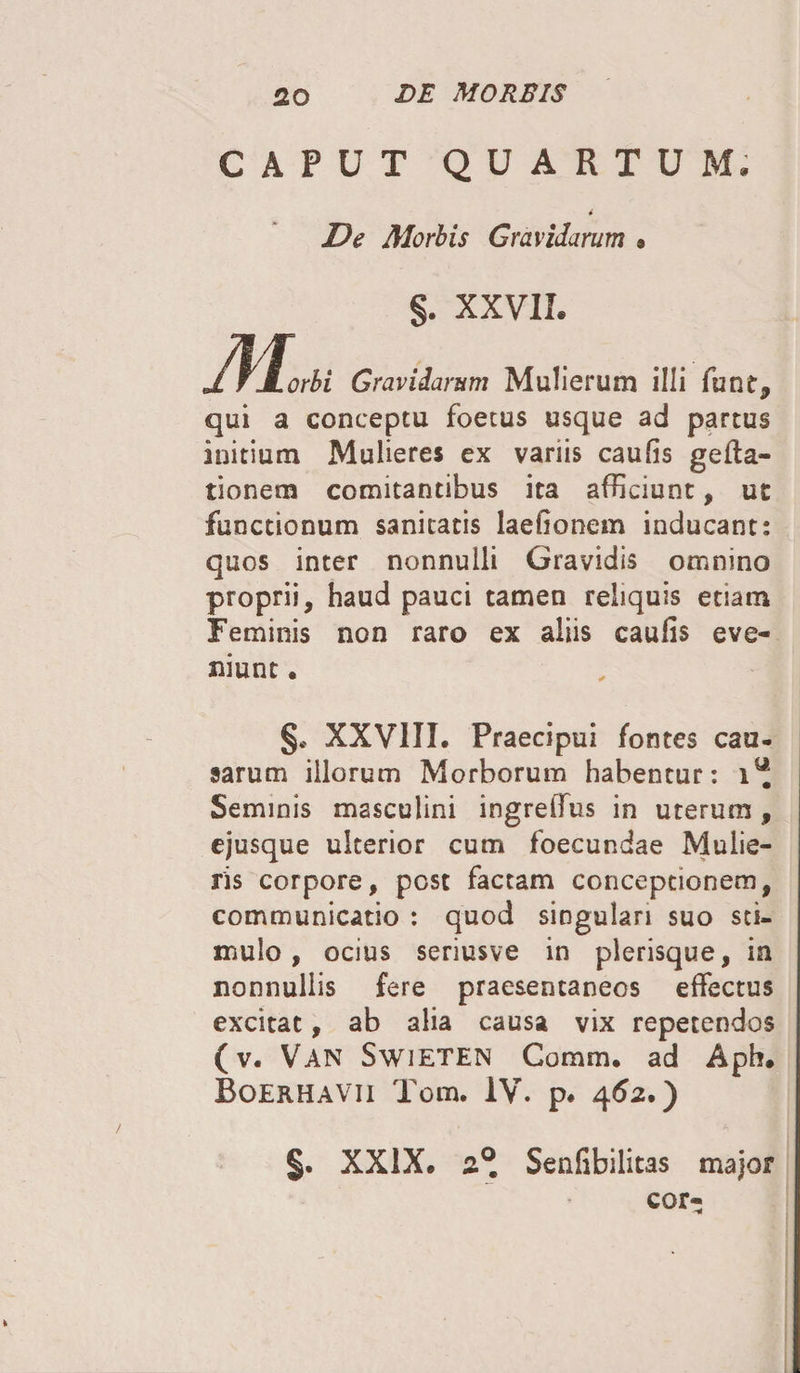 CAPUT QUARTUM. 4 De Morbis Gravidarum , §. XXVII. M* M.H™ « qui a conceptu foetus usque ad partus initium Mulieres ex variis caufis gefta- tionetn comitantibus ita afficiunt, ut functionum sanitatis laefionem inducant: quos inter nonnulli Gravidis omnino proprii, haud pauci tamen reliquis etiam Feminis non raro ex aliis caufis eve¬ niunt . §. XXVIII. Praecipui fontes cau¬ sarum illorum Morborum habentur: 1“ Seminis masculini ingreffus in uterum, ejusque ulterior cum foecundae Mulie¬ ris corpore, post factam conceptionem, communicatio : quod singulari suo sti¬ mulo , ocius seriusve in plerisque, in nonnullis fere praesentaneos effectus excitat, ab alia causa vix repetendos (v. Van Swieten Comm. ad Aph. Boerhavii Tom. IV. p. 462.) §. XXIX. 2° Senfibilitas major cor-