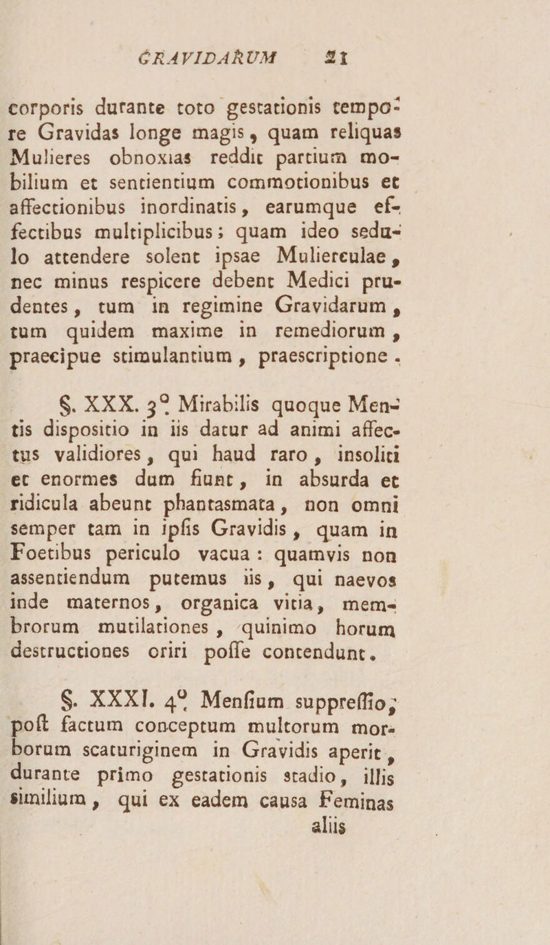 Cray id Ah um 3.1 corporis durante toto gestationis tempo¬ re Gravidas longe magis, quam reliquas Mulieres obnoxias reddit partium mo¬ bilium et sentientium commotionibus et affectionibus inordinatis, earumque ef-. fectibus multiplicibus; quam ideo sedu¬ lo attendere solent ipsae Mulierculae, nec minus respicere debent Medici pru¬ dentes , tum in regimine Gravidarum t tum quidem maxime in remediorum , praecipue stimulantium , praescriptione . §. XXX. 3° Mirabilis quoque Men¬ tis dispositio in iis datur ad animi affec¬ tus validiores, qui haud raro, insoliti et enormes dum fiunt, in absurda et ridicula abeunt phantasmata, non omni semper tam in ipfis Gravidis, quam in Foetibus periculo vacua : quamvis non assentiendum putemus iis, qui naevos inde maternos, organica vitia, mem¬ brorum mutilationes , quinimo horum destructiones oriri poffe contendunt* §. XXXI. 4^ Menfium suppreflio; pofl; factum conceptum multorum mor¬ borum scaturiginem in Gravidis aperit, durante primo gestationis stadio, illis similium, qui ex eadem causa Feminas aliis