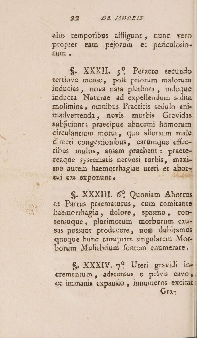 aliis temporibus affligunt , nunc vsro propter eam pejorum et periculosio¬ rum * §. XXXII. 5® Peracto secundo tertiove mense, po(t priorum malorum inducias, nova nata plethora , indeque inducta Naturae ad expellendum solita molimina, omnibus Practicis sedulo ani¬ madvertenda , novis morbis Gravidas subjiciunt; praecipue abnormi humorum circulantium motui, quo aliorsum male directi congestionibus, earumque effec¬ tibus multis, ansam praebent: praete- reaque systematis nervosi turbis, maxi¬ me autem haemorrhagiae uteri et abor- mi eas exponunt* §. XXXIIJ. 6® Quoniam Abortus et Partus praematurus, cum comitante haemorrhagia ? dolore , spasmo , con¬ sensuque , plurimorum morborum cau¬ sas possunt producere, nos dubitamus quoque hunc tamquam singularem Mor¬ borum Muliebrium fontem enumerare. §. XXXIVo 7® Uteri gravidi in¬ crementum , adscensus e pelvis cavo, et immanis expansio , innumeros excitas Gra-