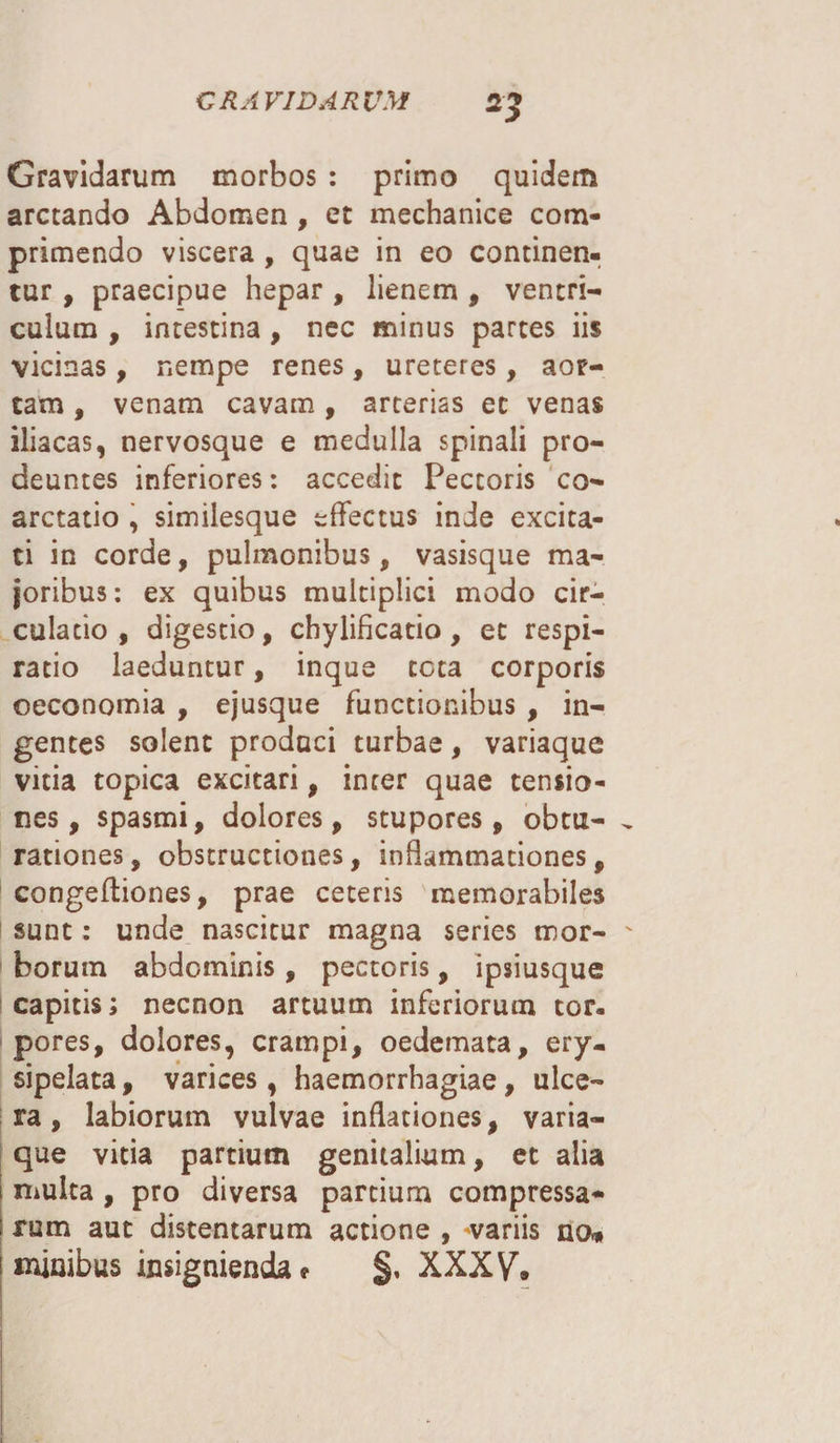 Gravidarum morbos : primo quidem arctando Abdomen , et mechanice com¬ primendo viscera , quae in eo continen¬ tur , praecipue hepar , lienem , ventri¬ culum , intestina, nec minus partes iis vicinas, nempe renes , ureteres, aor¬ tam , venam cavam, arterias ec venas iliacas, nervosque e medulla spinali pro¬ deuntes inferiores: accedit Pectoris co¬ arctatio , similesque effectus inde excita¬ ti in corde, pulmonibus, vasisque ma¬ joribus: ex quibus multiplici modo cir¬ culatio, digestio, chylificatio, ec respi¬ ratio laeduntur, inque tota corporis oeconomia , ejusque functionibus , in¬ gentes solent produci turbae, variaque vitia topica excitari, inter quae tensio¬ nes, spasmi, dolores, stupores, obtu- „ rationes, obstructiones, inflammationes, congefliones, prae ceteris memorabiles sunt: unde nascitur magna series mor- ' borum abdominis, pectoris, ipsiusque capitis; necnon artuum inferiorum tor¬ pores, dolores, crampi, oedemata, ery¬ sipelata , varices , haemorrhagiae, ulce¬ ra , labiorum vulvae inflationes, varia¬ que vitia partium genitalium, et alia i multa , pro diversa partium compressa- ; rum aut distentarum actione , variis no» minibus insigniendae §, XXXV. t