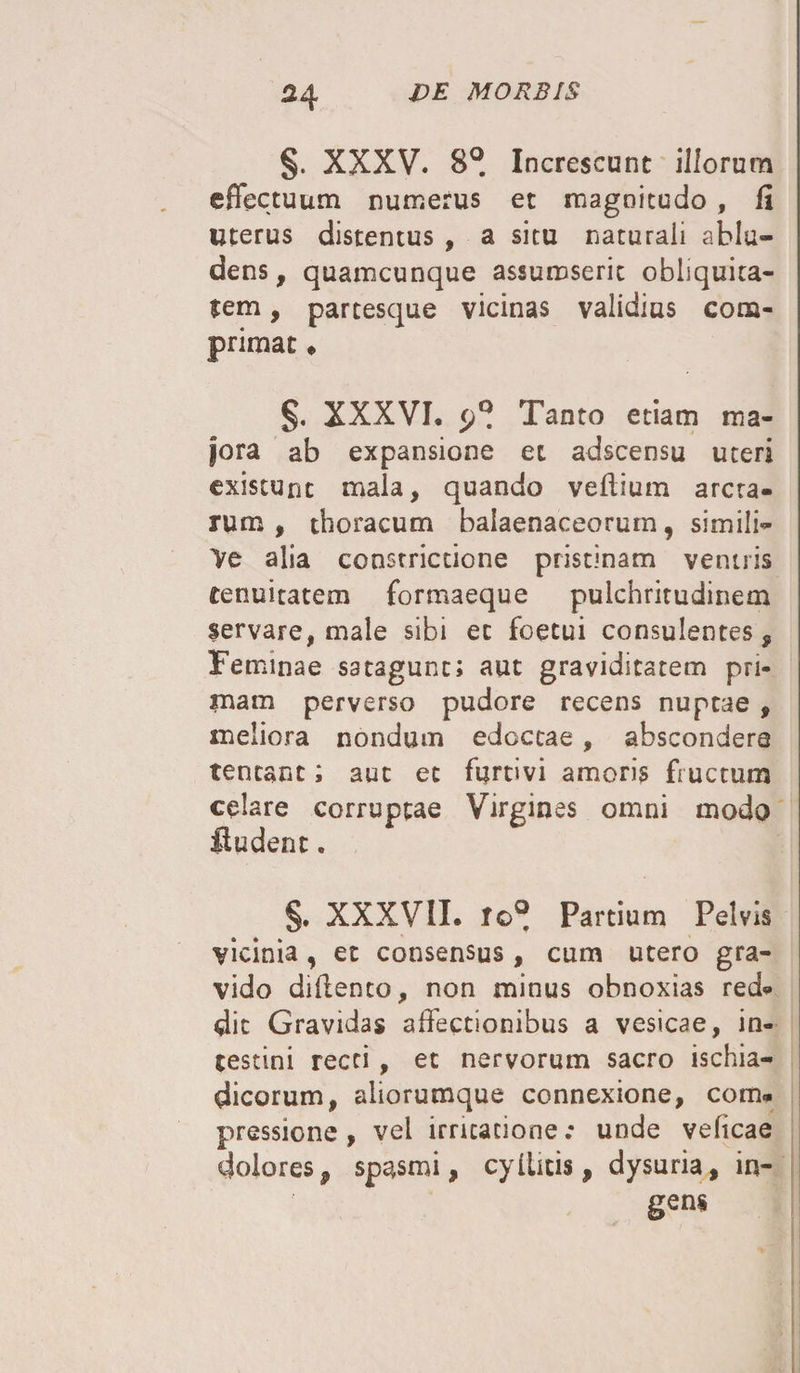 H §. XXXV. 8°. Increscunt illorum effectuum numerus et magnitudo , fi Uterus distentus , a situ naturali ablu¬ dens, quamcunque assumserit obliquita¬ tem , partesque vicinas validius com¬ primat * XXXVI. Tanto etiam ma¬ jora ab expansione et adscensu uteri existunc mala, quando veffium arcta¬ rum , thoracum balaenaceorum, simili- Ve alia constrictione pristinam ventris tenuitatem formaeque pulchritudinem servare, male sibi et foetui consulentes, Feminae satagunt; aut graviditatem pri¬ mam perverso pudore recens nuptae , meliora nondum edoctae , abscondere teneant; aut ec furtivi amoris fructum celare corruptae Virgines omni modo fiudent. §. XXXVII* Io® Partium Pelvis vicinia, et consensus , cum utero gra¬ vido diffenco, non minus obnoxias red¬ dit Gravidas affectionibus a vesicae, in¬ testini recti, et nervorum sacro ischia¬ dicorum, aliorumque connexione, com¬ pressione, vel irritatione; unde veficae dolores, spasmi, cyllitis, dysuria, in¬ gens