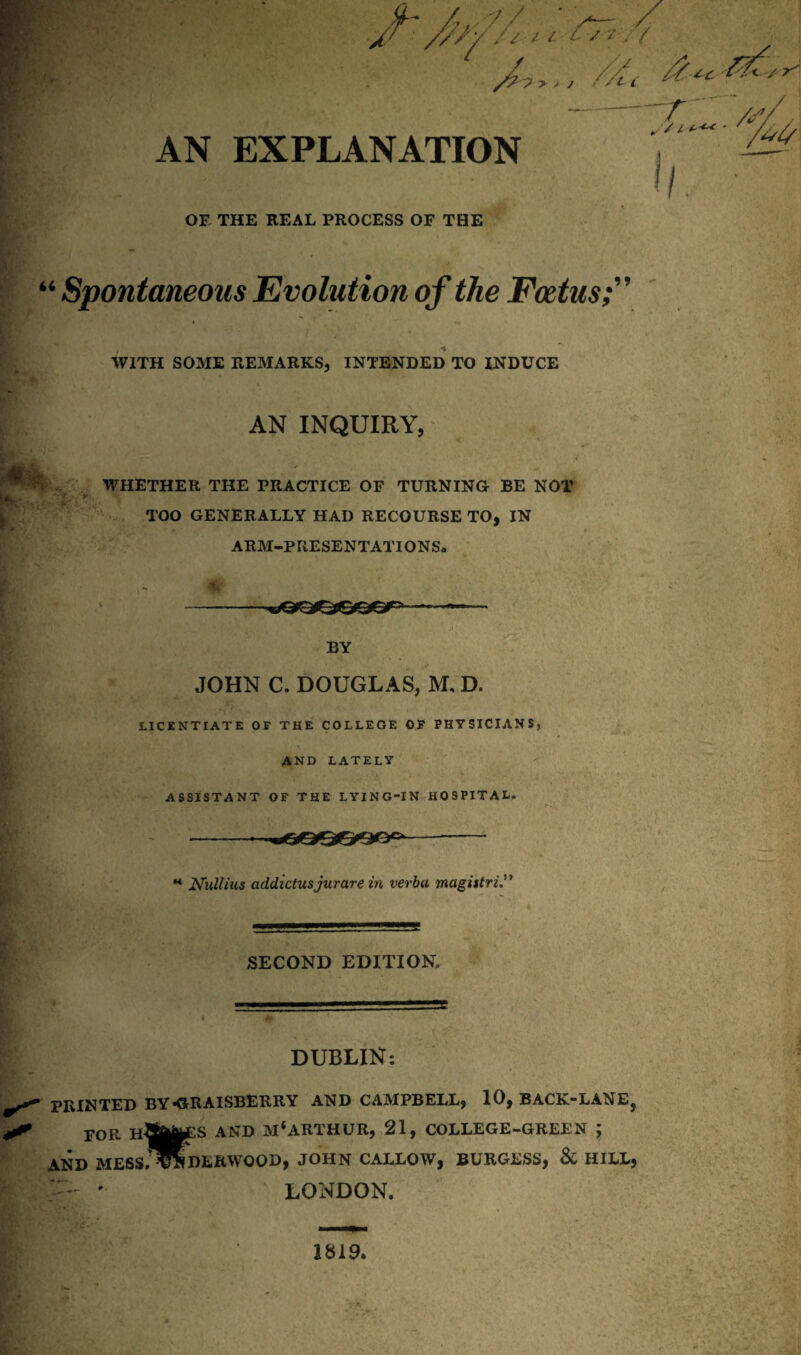 AN EXPLANATION OF THE REAL PROCESS OF THE U Spontaneous Evolution of the Foetus WITH SOME REMARKS, INTENDED TO INDUCE AN INQUIRY, WHETHER THE PRACTICE OF TURNING BE NOT TOO GENERALLY HAD RECOURSE TO, IN ARM-PRESENTATIONS* BY JOHN C. DOUGLAS, M, D. LICENTIATE OF THE COLLEGE OF PHYSICIANS, AND LATELY ASSISTANT OF THE LYING-IN HOSPITAL, M Niillius addictusjurare in verba magistri* SECOND EDITION, a DUBLIN: PRINTED BY-GRAISBERRY AND CAMPBELL, 10, BACK-LANE, FOR AND M*ARTHUR, 21, COLLEGE-GREEN ; AND MESS.^NDERWOOD, JOHN CALLOW, BURGESS, & HILL, — ' LONDON. 1819.