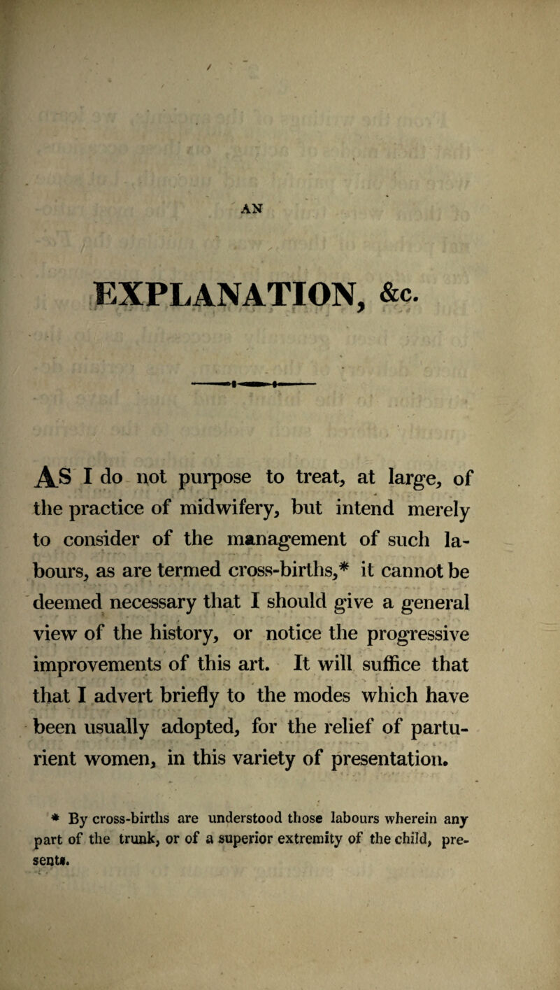 EXPLANATION, &c. As i do not purpose to treat, at large, of the practice of midwifery, but intend merely to consider of the management of such la¬ bours, as are termed cross-births,* it cannot be deemed necessary that I should give a general view of the history, or notice the progressive improvements of this art. It will suffice that that I advert briefly to the modes which have been usually adopted, for the relief of partu- rient women, in this variety of presentation, '. 1 . „ % J * * r* ■* • , t * By cross-births are understood those labours wherein any part of the trunk, or of a superior extremity of the child, pi e- sent*.