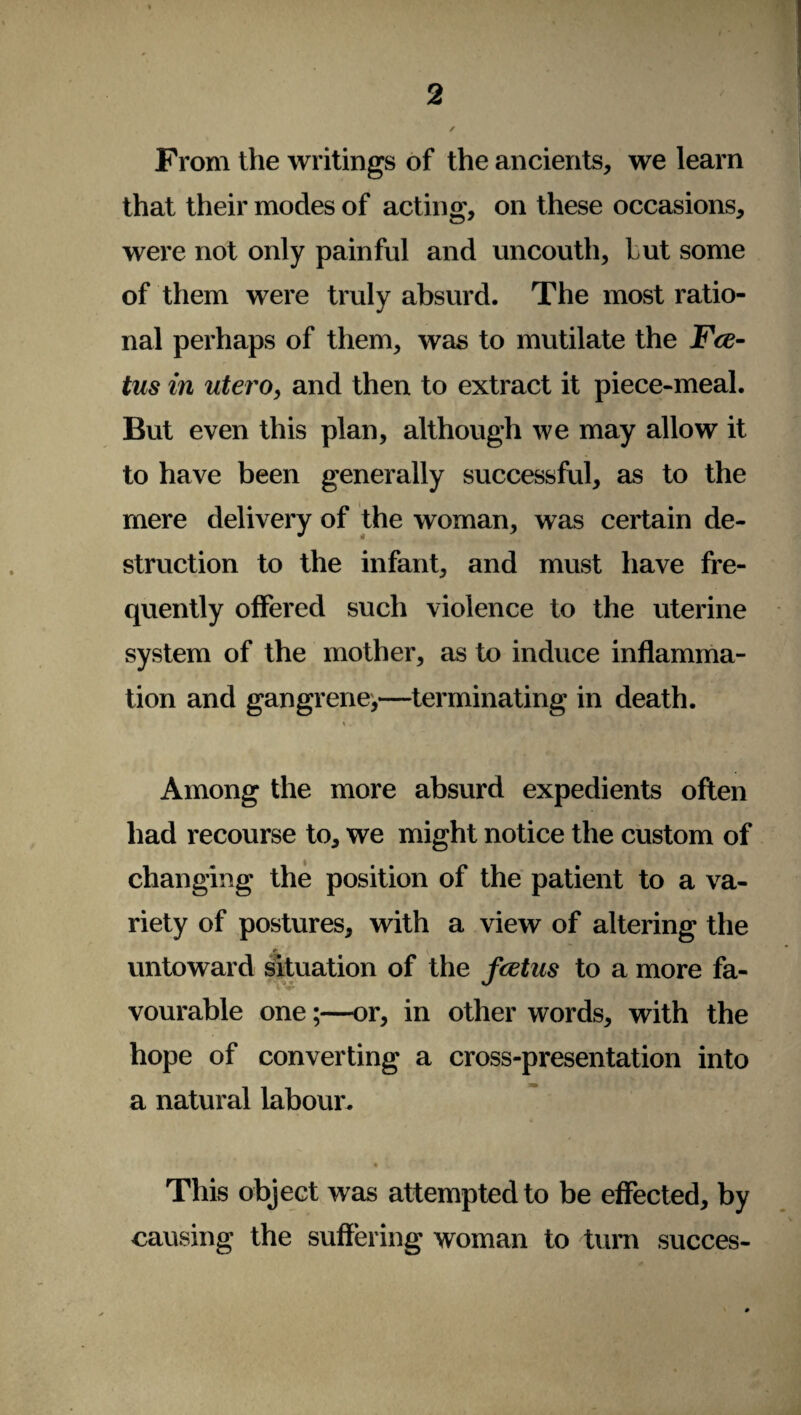 From the writings of the ancients, we learn that their modes of acting, on these occasions, were not only painful and uncouth, hut some of them were truly absurd. The most ratio¬ nal perhaps of them, was to mutilate the Fee- tus in utero, and then to extract it piece-meal. But even this plan, although we may allow it to have been generally successful, as to the mere delivery of the woman, was certain de¬ struction to the infant, and must have fre¬ quently offered such violence to the uterine system of the mother, as to induce inflamma¬ tion and gangrene,—terminating in death. ». . si t t • . Among the more absurd expedients often had recourse to, we might notice the custom of changing the position of the patient to a va¬ riety of postures, with a view of altering the r untoward situation of the feetns to a more fa¬ vourable one;—or, in other words, with the hope of converting a cross-presentation into a natural labour. • w * This object was attempted to be effected, by causing the suffering' woman to turn succes-