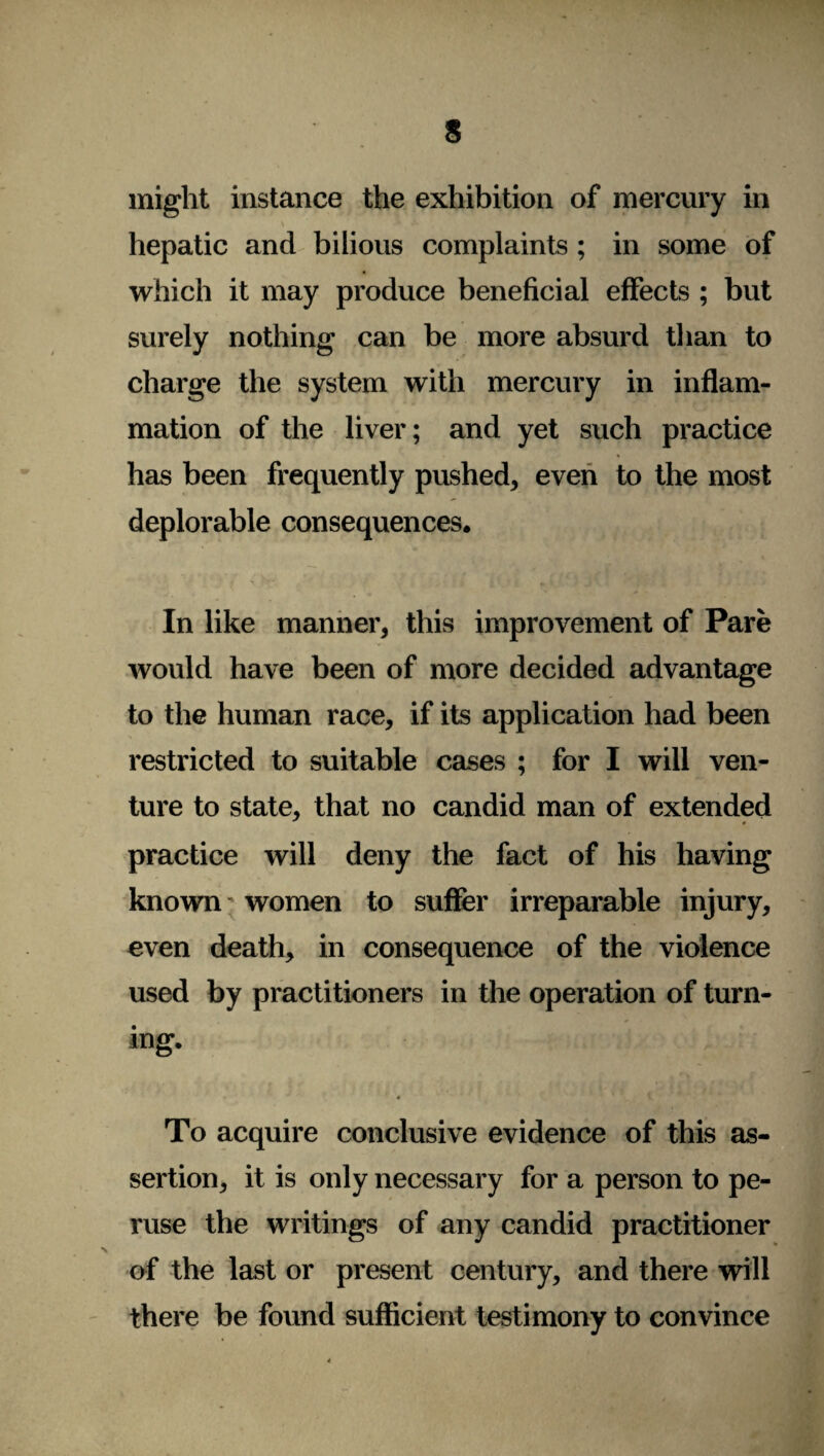 might instance the exhibition of mercury in hepatic and bilious complaints ; in some of which it may produce beneficial effects ; but surely nothing can be more absurd than to charge the system with mercury in inflam¬ mation of the liver; and yet such practice has been frequently pushed, even to the most deplorable consequences. In like manner, this improvement of Pare would have been of more decided advantage to the human race, if its application had been restricted to suitable cases ; for I will ven¬ ture to state, that no candid man of extended practice will deny the fact of his having known women to suffer irreparable injury, even death, in consequence of the violence used by practitioners in the operation of turn¬ ing. 4 To acquire conclusive evidence of this as¬ sertion, it is only necessary for a person to pe¬ ruse the writings of any candid practitioner of the last or present century, and there will there be found sufficient testimony to convince