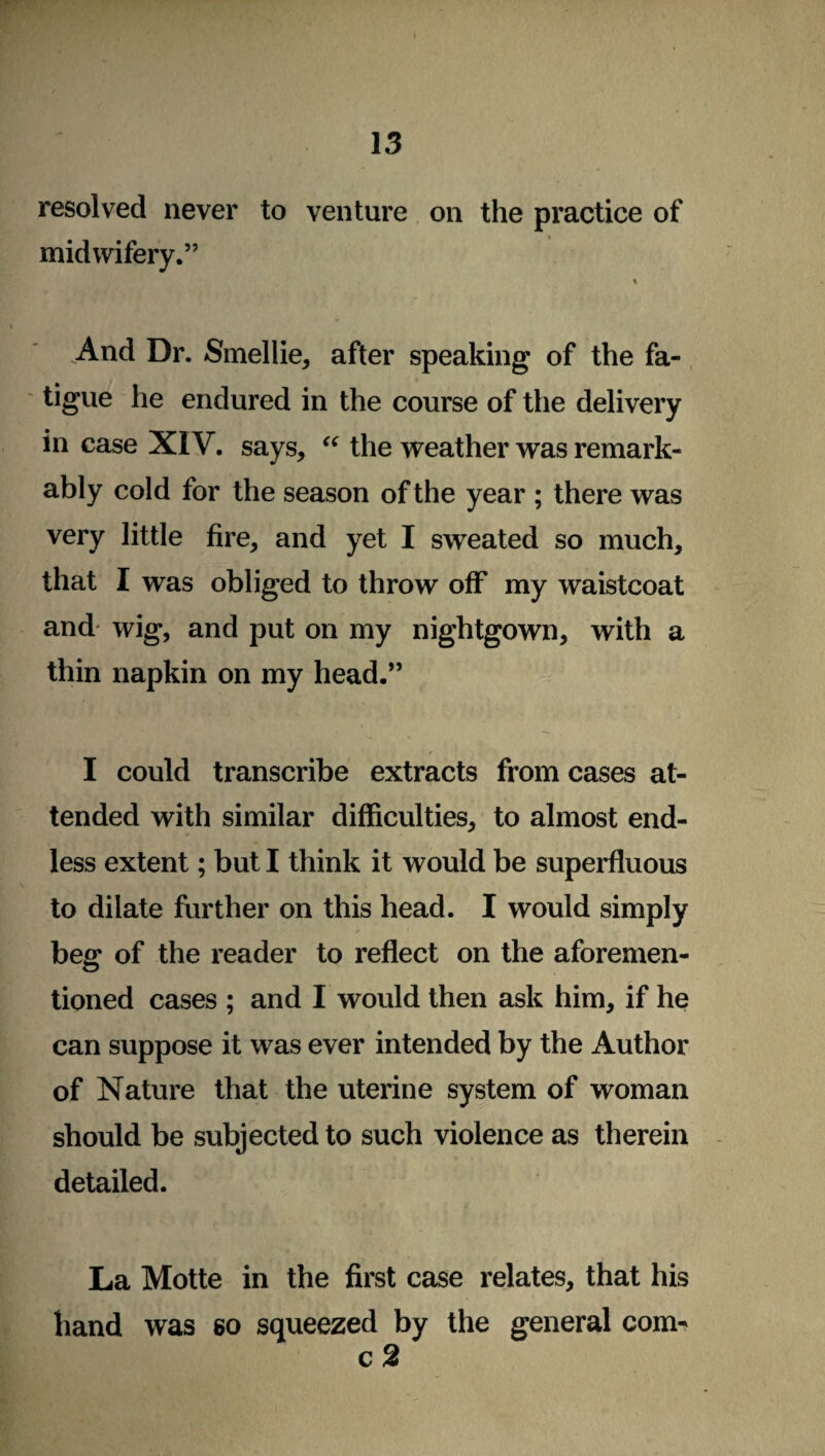 I 13 resolved never to venture on the practice of midwifery.” « And Dr. Smellie, after speaking of the fa¬ tigue he endured in the course of the delivery in case XIV. says, “ the weather was remark¬ ably cold for the season of the year ; there was very little fire, and yet I sweated so much, that I was obliged to throw off my waistcoat and* wig, and put on my nightgown, with a thin napkin on my head.” r I could transcribe extracts from cases at¬ tended with similar difficulties, to almost end¬ less extent; but I think it would be superfluous to dilate further on this head. I would simply beg of the reader to reflect on the aforemen¬ tioned cases ; and I would then ask him, if he can suppose it was ever intended by the Author of Nature that the uterine system of woman should be subjected to such violence as therein detailed. La Motte in the first case relates, that his hand was so squeezed by the general com^ c2