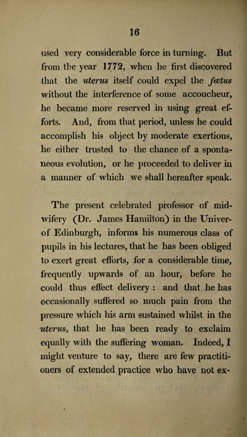 used very considerable force in turning. But from the year 1772, when he first discovered that the uterus itself could expel the fcetus without the interference of some accoucheur, he became more reserved in using great ef¬ forts. And, from that period, unless he could accomplish his object by moderate exertions, he either trusted to the chance of a sponta¬ neous evolution, or he proceeded to deliver in a manner of which we shall hereafter speak. The present celebrated professor of mid¬ wifery (Dr. James Hamilton) in the Univer- of Edinburgh, informs his numerous class of pupils in his lectures, that he has been obliged to exert great efforts, for a considerable time, frequently upwards of an hour, before he could thus effect delivery : and that he has occasionally suffered so much pain from the pressure which his arm sustained whilst in the uterus, that he has been ready to exclaim equally with the suffering woman. Indeed, I might venture to say, there are few practiti¬ oners of extended practice who have not ex- %