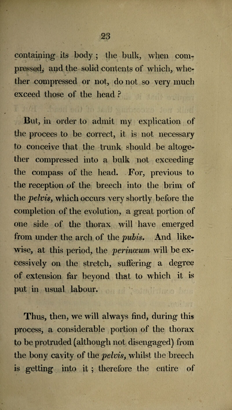 containing its body ; the bulk, when com- pressed, and the solid contents of which, whe¬ ther compressed or not, do not so very much exceed those of the head ? But, in order to admit my explication of the procees to be correct, it is not necessary to conceive that the trunk should be altoge¬ ther compressed into a bulk not exceeding / the compass of the head. For, previous to the reception of the breech into the brim of the pelvis, which occurs very shortly before the completion of the evolution, a great portion of one side of the thorax will have emerged from under the arch of the pubis. And like¬ wise, at this period, the perineum will be ex¬ cessively on the stretch, suffering a degree i of extension far beyond that to which it is put in usual labour. Thus, then, we will always find, during this process, a considerable portion of the thorax to be protruded (although not disengaged) from the bony cavity of the pelvis, whilst the breech is getting into it; therefore the entire of