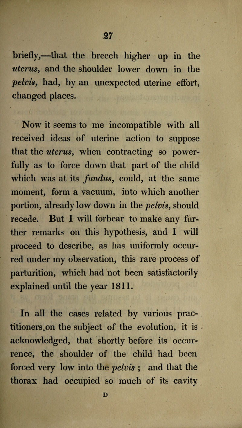briefly,—that the breech higher up in the uterus, and the shoulder lower down in the pelvis, had, by an unexpected uterine effort, changed places. 0 i / Now it seems to me incompatible with all received ideas of uterine action to suppose that the uterus, when contracting so power¬ fully as to force down that part of the child which was at its fundus, could, at the same moment, form a vacuum, into which another portion, already low down in the pelvis, should recede. But I will forbear to make any fur¬ ther remarks on this hypothesis, and I will proceed to describe, as has uniformly occur¬ red under my observation, this rare process of parturition, which had not been satisfactorily explained until the year 1811. In all the cases related by various prac¬ titioners.on the subject of the evolution, it is ; acknowledged, that shortly before its occur¬ rence, the shoulder of the child had been forced very low into the pelvis ; and that the thorax had occupied so much of its cavity D